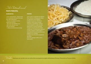 52
PRATO PRINCIPAL
INGREDIENTES:
- Corte chateaubriand - mignon entre
3 e 6 centímetros de altura com peso
entre 300 e 400 gramas
- 180 g de champignon de Paris
(cogumelos brancos)
- 180 ml de vinho Madeira seco
- 800 ml de caldo de carne
- 85 g de manteiga
- 1 colher de chá de farinha de trigo
PREPARO:
Lave e corte os cogumelos em lâminas
finas. Derreta a manteiga para saltear
os cogumelos numa frigideira.
Coloque aos poucos a farinha na
frigideira e deixe dourar, sempre
mexendo os ingredientes. Coloque
o vinho Madeira e o caldo de carne.
Deixe ferver e continue mexendo.
Tempere com sal e pimenta e deixe
cozinhar por 15 minutos para engrossar
o molho. Coloque o molho sobre o
chateaubriand, previamente frito numa
frigideira com manteiga.
O mignon deve ficar bem tostado dos
dois lados.
Sirva com aspargos verdes, arroz e
batata palha.
Filé Chateaubriand
Vinho Ideal para ser servido com um vinho tinto encorpado da região de Bordeaux (França), Piemonte ouToscana (Itália).
52
 