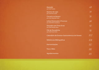 9
Rijsttafel
por Chef Panoka
Quirera da Lapa
por Chef Rosa Lipski
Carneiro no Buraco
por Chef Alexandre Vicki
Leitoa Desossada à Pururuca
por Chef Délio Canabrava
Dourado com Finas Ervas
por Chef Geraldo Alves
Filé de Pescadinha
por Chef Celso Freire
Calendário de Eventos Gastronômicos do Paraná
Referências Bibliográficas
Harmonizações
Para o Malu
Agradecimentos
68
74
78
84
90
96
100
108
110
112
113
 