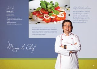 87
Menu do Chef
Chef Délio Canabrava
Nascido em Paraíso do Norte,
o chef começou a cozinhar
com 13 anos de idade em
Curitiba. Conta que aprendeu
muito do que sabe como
gourmet pelo telefone.
ENTRADA
INGREDIENTES:
- Tomate maduro em rodelas
- Cebola em rodelas e escaldadas
- Agrião
- Azeite extravirgem
- Redução de vinagre balsâmico
Salada
O chef Délio Canabrava aproveitou o preparo da sua
versão da leitoa desossada para deixar evidente seu
talento como designer. A minuciosa montagem dos
pratos resultou em uma criação saborosa tanto para
a visão como para o paladar.
87
 