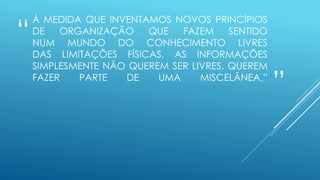 “
”
À MEDIDA QUE INVENTAMOS NOVOS PRINCÍPIOS
DE ORGANIZAÇÃO QUE FAZEM SENTIDO
NUM MUNDO DO CONHECIMENTO LIVRES
DAS LIMITAÇÕES FÍSICAS, AS INFORMAÇÕES
SIMPLESMENTE NÃO QUEREM SER LIVRES, QUEREM
FAZER PARTE DE UMA MISCELÂNEA.”
 