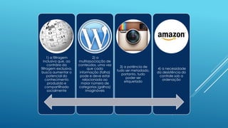 1) a filtragem
inclusiva que, ao
contrário da
filtragem exclusiva,
busca aumentar o
potencial do
conhecimento
produzido e
compartilhado
socialmente
2) a
multiassociação de
conteúdos, uma vez
que cada
informação (folha)
pode e deve estar
relacionada ao
maior número de
categorias (galhos)
imagináveis
3) a potência de
tudo ser metadado,
portanto, tudo
poder ser
etiquetado
4) a necessidade
da desistência do
controle sob a
ordenação
 