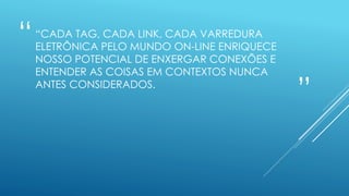 “
”
“CADA TAG, CADA LINK, CADA VARREDURA
ELETRÔNICA PELO MUNDO ON-LINE ENRIQUECE
NOSSO POTENCIAL DE ENXERGAR CONEXÕES E
ENTENDER AS COISAS EM CONTEXTOS NUNCA
ANTES CONSIDERADOS.
 