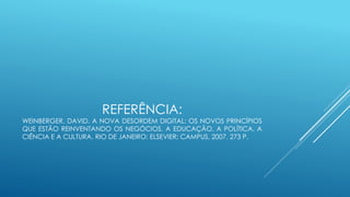 REFERÊNCIA:
WEINBERGER, DAVID. A NOVA DESORDEM DIGITAL: OS NOVOS PRINCÍPIOS
QUE ESTÃO REINVENTANDO OS NEGÓCIOS, A EDUCAÇÃO, A POLÍTICA, A
CIÊNCIA E A CULTURA. RIO DE JANEIRO: ELSEVIER; CAMPUS, 2007. 273 P.
 
