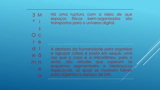 3
ª
O
r
d
e
m
M
i
s
c
e
l
â
n
e
a
Há uma ruptura com a ideia de que
espaços físicos bem-organizados são
transpostos para o universo digital.
A destreza da humanidade para organizar
e agrupar coisas é posta em xeque, uma
vez que o caos e a miscelânea, para o
autor, são virtudes que superam os
esquemas segmentados e hierárquicos
tradicionais, os quais se mostram falíveis
para organizar o espaço de bits.
 
