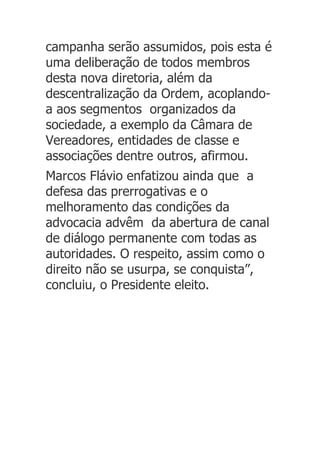 campanha serão assumidos, pois esta é
uma deliberação de todos membros
desta nova diretoria, além da
descentralização da Ordem, acoplando-
a aos segmentos organizados da
sociedade, a exemplo da Câmara de
Vereadores, entidades de classe e
associações dentre outros, afirmou.
Marcos Flávio enfatizou ainda que a
defesa das prerrogativas e o
melhoramento das condições da
advocacia advêm da abertura de canal
de diálogo permanente com todas as
autoridades. O respeito, assim como o
direito não se usurpa, se conquista”,
concluiu, o Presidente eleito.
 
