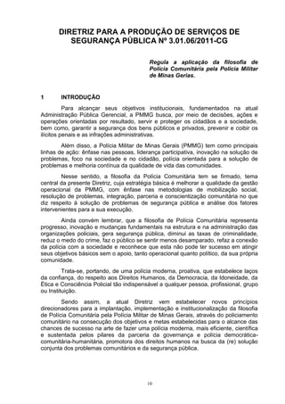 DIRETRIZ PARA A PRODUÇÃO DE SERVIÇOS DE
          SEGURANÇA PÚBLICA Nº 3.01.06/2011-CG

                                          Regula a aplicação da filosofia de
                                          Polícia Comunitária pela Polícia Militar
                                          de Minas Gerias.


1      INTRODUÇÃO
          Para alcançar seus objetivos institucionais, fundamentados na atual
Administração Pública Gerencial, a PMMG busca, por meio de decisões, ações e
operações orientadas por resultado, servir e proteger os cidadãos e a sociedade,
bem como, garantir a segurança dos bens públicos e privados, prevenir e coibir os
ilícitos penais e as infrações administrativas.
        Além disso, a Polícia Militar de Minas Gerais (PMMG) tem como principais
linhas de ação: ênfase nas pessoas, liderança participativa, inovação na solução de
problemas, foco na sociedade e no cidadão, polícia orientada para a solução de
problemas e melhoria contínua da qualidade de vida das comunidades.
        Nesse sentido, a filosofia da Polícia Comunitária tem se firmado, tema
central da presente Diretriz, cuja estratégia básica é melhorar a qualidade da gestão
operacional da PMMG, com ênfase nas metodologias de mobilização social,
resolução de problemas, integração, parceria e conscientização comunitária no que
diz respeito à solução de problemas de segurança pública e análise dos fatores
intervenientes para a sua execução.
        Ainda convém lembrar, que a filosofia de Polícia Comunitária representa
progresso, inovação e mudanças fundamentais na estrutura e na administração das
organizações policiais, gera segurança pública, diminui as taxas de criminalidade,
reduz o medo do crime, faz o público se sentir menos desamparado, refaz a conexão
da polícia com a sociedade e reconhece que esta não pode ter sucesso em atingir
seus objetivos básicos sem o apoio, tanto operacional quanto político, da sua própria
comunidade.
         Trata-se, portando, de uma polícia moderna, proativa, que estabelece laços
da confiança, do respeito aos Direitos Humanos, da Democracia, da Idoneidade, da
Ética e Consciência Policial tão indispensável a qualquer pessoa, profissional, grupo
ou Instituição.
        Sendo assim, a atual Diretriz vem estabelecer novos princípios
direcionadores para a implantação, implementação e institucionalização da filosofia
de Polícia Comunitária pela Polícia Militar de Minas Gerais, através do policiamento
comunitário na consecução dos objetivos e metas estabelecidas para o alcance das
chances de sucesso na arte de fazer uma polícia moderna, mais eficiente, científica
e sustentada pelos pilares da parceria da governança e polícia democrática-
comunitária-humanitária, promotora dos direitos humanos na busca da (re) solução
conjunta dos problemas comunitários e da segurança pública.




                                         10
 