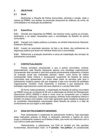 2       OBJETIVOS
2.1     Geral
        Sedimentar a Filosofia de Polícia Comunitária, alinhada a missão, visão e
valores da PMMG, com ênfase na prevenção situacional da violência, do crime, da
criminalidade e na resolução de problemas.


2.2     Específicos
2.2.1 Orientar aos integrantes da PMMG, nos diversos níveis, quanto ao conceito,
parâmetros e as ações necessárias para a consolidação da filosofia de polícia
comunitária;
2.2.2 Interagir com órgãos públicos e privados, em âmbito Internacional, Nacional,
Estadual e Municipal;
2.2.3 Investir de autoridade decisória, de fato e de direito, dos profissionais de
segurança pública que atuam em interface direta com a comunidade;
2.2.4 Referenciar a produção doutrinária a cerca da implantação dos serviços do
policiamento comunitário.


3       CONTEXTUALIZAÇÃO
        Parece complexo compreender o que é polícia comunitária, embora,
essencialmente, esta filosofia represente apenas uma estratégia organizacional.
Compreender este conceito é mais fácil quando primeiramente analisamos a história
da evolução social das instituições policiais. Assim, como forma de melhor
compreensão desta história e consequente surgimento da filosofia de polícia
comunitária será apresentado um breve relato sobre os períodos pelo qual o
policiamento moderno passou até que chegasse a este novo conceito de estratégia
organizacional. Também, muito importante, é entender o que representa uma
estratégia organizacional e quais são seus objetivos e o porquê dela existir.
        De forma institucionalizada, a implantação da filosofia de polícia comunitária
na PMMG iniciou-se na década de 90 com a elaboração da Diretriz de Planejamento
Operacional (DPO) 3008/93 e ainda é muito nova se comparada com a história
bicentenária da instituição. Como toda mudança, enfrenta muita resistência interna e
também na própria comunidade. Como fator agravante desta resistência destaca-se
as constantes interpretações equivocadas desta filosofia de polícia e a falta de
conhecimento de sua origem e real objetivo.


3.1     ERAS DO POLICIAMENTO MODERNO
        Para compreender o surgimento do policiamento moderno, hoje executado
pelas instituições policiais no Brasil, é necessário relembrar a história de como
surgiu o policiamento moderno nos Estados Unidos, que muito nos influenciou com a
sua cultura e estilo administrativo.
      Historicamente, o policiamento nos EUA foi dividido em três períodos
fundamentais, denominados “eras”. O 1º período, “era política”, foi caracterizado

                                          11
 