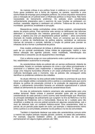 As maiores críticas à era política foram à violência e a corrupção policial.
Outro grave problema era a forma de ingresso na carreira, resumida a uma
oportunidade de emprego para protegidos políticos. Os únicos requisitos necessários
para a indicação de um policial eram a influências política e a força física. Não havia
necessidade de treinamento preliminar. Os policiais eram considerados
suficientemente preparados para o exercício de suas funções se portassem um
revólver, cassetete, algemas e vestissem um uniforme. Tratava-se de uma era de
incivilidade, ignorância, brutalidade e corrupção.
         Baseando-se nestas contradições várias críticas surgiram, principalmente
dentro da própria polícia. Para aprimorar este serviço os defensores das reformas
defendiam a incorporação dos métodos gerenciais e operacionais da iniciativa
privada, o objetivo era criar um departamento policial “perfeito” – afora comumente
chamado de modelo profissional. Portanto, havia um consenso que era preciso
blindar a polícia de interferências da política externa, centralizar as estruturas
internas de comando e controle, delimitar a função do policial para prender os
infratores da lei e formar o profissional de polícia.
        Este modelo profissional dá ênfase à eficiência operacional, conquistada a
partir de um controle centralizado, linhas nítidas de organização, melhor e mais
efetiva utilização dos agentes policiais, maior mobilidade, intensificação dos
treinamentos e crescente uso de equipamentos e tecnologia.
         Com a reforma surge um novo policiamento onde o policial tem um mandato
fixo, estabilidade e autonomia no emprego.
         As características desta era policial são um serviço profissional, distante da
comunidade, focado no combate repressivo do crime e que utiliza principalmente o
automóvel e o telefone para implementar o radiopatrulhamento. É inegável que
surge uma máquina burocrática eficiente e um corpo profissional treinado com as
melhores tecnologias para o momento, mas os policiais não conseguem ainda
identificar os problemas cotidianos dos cidadãos.
        As atuais reformas na área policial estão fundadas na premissa de que deve
haver uma relação sólida e consistente entre a polícia e a sociedade para que ocorra
eficácia na política de prevenção criminal e na produção de segurança pública.
Assim, o policiamento comunitário fomenta um ambiente organizacional e cultural
voltado ao alinhamento da conduta policial às características locais.
         As eras do policiamento moderno americano são apresentadas para uma
análise temporal. Nesta síntese é possível perceber quais são as principais
características de cada período e como ocorreu esta transformação que influenciou
as principais estratégias de policiamento que surgiram na Era da Reforma e na Era
de Solução de Problemas com a Comunidade. Deve-se ter o cuidado para não
simplificar a análise de uma era policial somente em algumas características, sob o
risco de distorcer todo um contexto histórico-social. Uma característica, total ou
parcial, de um período pode repetir em outro, por exemplo: o relacionamento íntimo
entre a polícia e a comunidade, presente na era política e na era da comunidade.
        Também é importante destacar que estas são características comuns entre
a maioria dos órgãos policiais naquele período, portanto, as datas são parâmetros.
Por exemplo, segundo Goldstein (2003), as características da era política
permaneceram em alguns órgãos policiais até 1965.



                                          13
 