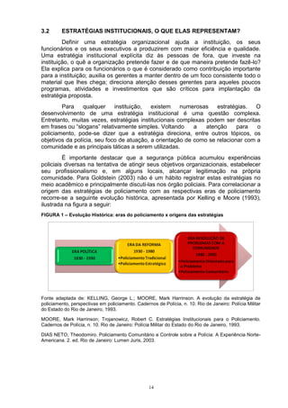 3.2      ESTRATÉGIAS INSTITUCIONAIS, O QUE ELAS REPRESENTAM?
         Definir uma estratégia organizacional ajuda a instituição, os seus
funcionários e os seus executivos a produzirem com maior eficiência e qualidade.
Uma estratégia institucional explícita diz às pessoas de fora, que investe na
instituição, o quê a organização pretende fazer e de que maneira pretende fazê-lo?
Ela explica para os funcionários o que é considerado como contribuição importante
para a instituição; auxilia os gerentes a manter dentro de um foco consistente todo o
material que lhes chega; direciona atenção desses gerentes para aqueles poucos
programas, atividades e investimentos que são críticos para implantação da
estratégia proposta.
        Para     qualquer    instituição,  existem    numerosas    estratégias.  O
desenvolvimento de uma estratégia institucional é uma questão complexa.
Entretanto, muitas vezes, estratégias institucionais complexas podem ser descritas
em frases ou “slogans” relativamente simples. Voltando     a   atenção     para   o
policiamento, pode-se dizer que a estratégia direciona, entre outros tópicos, os
objetivos da polícia, seu foco de atuação, a orientação de como se relacionar com a
comunidade e as principais táticas a serem utilizadas.
         É importante destacar que a segurança pública acumulou experiências
policiais diversas na tentativa de atingir seus objetivos organizacionais, estabelecer
seu profissionalismo e, em alguns locais, alcançar legitimação na própria
comunidade. Para Goldstein (2003) não é um hábito registrar estas estratégias no
meio acadêmico e principalmente discuti-las nos órgão policiais. Para correlacionar a
origem das estratégias de policiamento com as respectivas eras de policiamento
recorre-se a seguinte evolução histórica, apresentada por Kelling e Moore (1993),
ilustrada na figura a seguir:
FIGURA 1 – Evolução Histórica: eras do policiamento x origens das estratégias




Fonte adaptada de: KELLING, George L.; MOORE, Mark Harrinson. A evolução da estratégia de
policiamento, perspectivas em policiamento. Cadernos de Polícia, n. 10. Rio de Janeiro: Polícia Militar
do Estado do Rio de Janeiro, 1993.

MOORE, Mark Harrinson; Trojanowicz, Robert C. Estratégias Institucionais para o Policiamento.
Cadernos de Polícia, n. 10. Rio de Janeiro: Polícia Militar do Estado do Rio de Janeiro, 1993.

DIAS NETO, Theodomiro. Policiamento Comunitário e Controle sobre a Polícia: A Experiência Norte-
Americana. 2. ed. Rio de Janeiro: Lumen Juris, 2003.




                                                  14
 