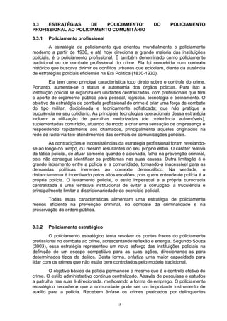 3.3   ESTRATÉGIAS     DE   POLICIAMENTO:                    DO      POLICIAMENTO
PROFISSIONAL AO POLICIAMENTO COMUNITÁRIO
3.3.1   Policiamento profissional
         A estratégia de policiamento que orientou mundialmente o policiamento
moderno a partir de 1930, e até hoje direciona a grande maioria das instituições
policiais, é o policiamento profissional. É também denominado como policiamento
tradicional ou de combate profissional do crime. Ela foi concebida num contexto
histórico que buscava dirimir os conflitos urbanos que eclodiam, diante da ausência
de estratégias policiais eficientes na Era Política (1830-1930).
         Ela tem como principal característica foco direto sobre o controle do crime.
Portanto, aumenta-se o status e autonomia dos órgãos policias. Para isto a
instituição policial se organiza em unidades centralizadas, com profissionais que têm
o aporte de orçamento público para pessoal, logística, tecnologia e treinamento. O
objetivo da estratégia de combate profissional do crime é criar uma força de combate
do tipo militar, disciplinada e tecnicamente sofisticada; que não pratique a
truculência no seu cotidiano. As principais tecnologias operacionais dessa estratégia
incluem a utilização de patrulhas motorizadas (de preferência automóveis),
suplementadas com rádio, atuando de modo a criar uma sensação de onipresença e
respondendo rapidamente aos chamados, principalmente aqueles originados na
rede de rádio via tele-atendimentos das centrais de comunicações policiais.
         As contradições e inconsistências da estratégia profissional foram revelando-
se ao longo do tempo, ou mesmo resultantes do seu próprio estilo. O caráter reativo
da tática policial, de atuar somente quando é acionada, falha na prevenção criminal,
pois não consegue identificar os problemas nas suas causas. Outra limitação é o
grande isolamento entre a polícia e a comunidade, tornando-a inacessível para as
demandas políticas inerentes ao contexto democrático. Na verdade, o
distanciamento é incentivado pelos altos escalões, pois quem entende de polícia é a
própria polícia. O isolamento policial, o estilo impessoal e a própria burocracia
centralizada é uma tentativa institucional de evitar a corrupção, a truculência e
principalmente limitar a discricionariedade do exercício policial.
       Todas estas características alimentam uma estratégia de policiamento
menos eficiente na prevenção criminal, no combate da criminalidade e na
preservação da ordem pública.


3.3.2   Policiamento estratégico
         O policiamento estratégico tenta resolver os pontos fracos do policiamento
profissional no combate ao crime, acrescentando reflexão e energia. Segundo Souza
(2003), essa estratégia representou um novo esforço das instituições policiais na
definição de um escopo competitivo para as suas ações, direcionando-as para
determinados tipos de delitos. Desta forma, enfatiza uma maior capacidade para
lidar com os crimes que não estão bem controlados pelo modelo tradicional.
        O objetivo básico da polícia permanece o mesmo que é o controle efetivo do
crime. O estilo administrativo continua centralizado. Através de pesquisas e estudos
a patrulha nas ruas é direcionada, melhorando a forma de emprego. O policiamento
estratégico reconhece que a comunidade pode ser um importante instrumento de
auxílio para a polícia. Recebem ênfase os crimes praticados por delinquentes

                                          15
 