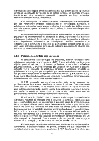 individuais ou associações criminosas sofisticadas, que geram grande repercussão
devido ao grau elevado de violência ou ao método intricado, por exemplo: crimes de
homicídio em série, terrorismo, narcotráfico, pedofilia, xenofobia, homofobia,
descaminho ou contrabando, entre outros.
        Esta estratégia de policiamento carece de uma alta capacidade investigativa,
por isso incrementou unidades especializadas de investigação. Entretanto, o
policiamento estratégico trouxe poucas melhorias à prevenção dos delitos comuns
dos bairros e ruas, apesar de haver introduzido a tática do lançamento das patrulhas
direcionadas.
        O policiamento estratégico demonstra um aprimoramento da ação policial na
prevenção, no enfrentamento e na contenção do crime, superando-se as bases do
policiamento tradicional. As tecnologias disponíveis são direcionadas e utilizadas
como importantes instrumentos de investigação científica, aumentando a
independência e diminuindo a influência da política local, estabelecendo-se laços
com outras agências policiais e com o poder judiciário, principalmente atuando com
patrulhas de repressão qualificada.


3.3.3   Policiamento orientado para o problema
         O policiamento para resolução de problemas, também conhecido como
policiamento orientado para o problema (POP) é uma estratégia que tem como
objetivo principal melhorar o policiamento profissional, acrescentando reflexão e
prevenção criminal. O POP foi detalhado por Goldstein em 1979 com a seguinte
definição “[...] a resolução de problemas constituía o verdadeiro propósito do
policiamento e propugnava por uma polícia que identificasse e buscasse as causas
dos problemas subjacentes às repetidas chamadas policiais” (CERQUEIRA, 2001).
Desta forma, Goldstein busca através de um estudo metodológico, demonstrar que a
polícia deve agir nas causas e não apenas nos efeitos.
        O POP pressupõe que os crimes podem estar sendo causados por
problemas específicos e talvez contínuos na mesma localidade. Conclui-se que o
crime pode ser minimizado, ou até mesmo extinto, através de ações preventivas,
para evitar que seja rompida a ordem pública. Essa estratégia determina o aumento
das tarefas da polícia ao reagir contra o crime na sua causa, muito além do
patrulhamento preventivo, investigação ou ações repressivas.
        O policiamento orientado para o problema sustenta que o comportamento
individual é resultado da interação entre o indivíduo e o ambiente. Assim, assegura
que a oportunidade pode ser considerada a principal causa do crime. Embora a
teoria das oportunidades venha sendo frequentemente utilizada para estudo das
causas do crime, sua aplicação tem sido maior nos crimes contra o patrimônio.
Entretanto, por sua versatilidade, pode ser também utilizada para o entendimento de
todos os tipos de crimes, inclusive os crimes contra a pessoa. A teoria pode ser
resumida considerando que a ocorrência de um crime depende de que os fatores
tempo e espaço convirjam nos seguintes elementos: um agressor motivado (1), um
alvo adequado e disponível (2) e a ausência de um guardião que impeça a
ocorrência do crime (3). (CLARKE; FELSON, 1998; MOREIRA, 2005).
       Essa estratégia de policiamento implica em mudanças estruturais da polícia,
aumentando a discricionariedade do policial, aumento de sua capacidade de
decisão, iniciativa e de resolução de problemas. O POP desafia a polícia a lidar com

                                         16
 