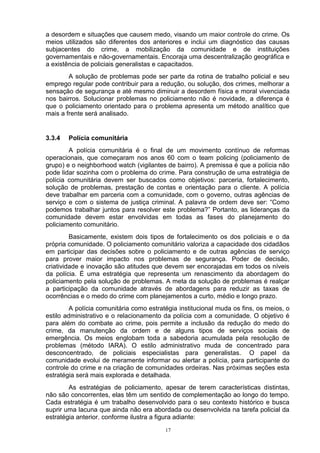 a desordem e situações que causem medo, visando um maior controle do crime. Os
meios utilizados são diferentes dos anteriores e inclui um diagnóstico das causas
subjacentes do crime, a mobilização da comunidade e de instituições
governamentais e não-governamentais. Encoraja uma descentralização geográfica e
a existência de policiais generalistas e capacitados.
        A solução de problemas pode ser parte da rotina de trabalho policial e seu
emprego regular pode contribuir para a redução, ou solução, dos crimes, melhorar a
sensação de segurança e até mesmo diminuir a desordem física e moral vivenciada
nos bairros. Solucionar problemas no policiamento não é novidade, a diferença é
que o policiamento orientado para o problema apresenta um método analítico que
mais a frente será analisado.


3.3.4   Polícia comunitária
        A polícia comunitária é o final de um movimento contínuo de reformas
operacionais, que começaram nos anos 60 com o team policing (policiamento de
grupo) e o neighborhood watch (vigilantes de bairro). A premissa é que a polícia não
pode lidar sozinha com o problema do crime. Para construção de uma estratégia de
polícia comunitária devem ser buscados como objetivos: parceria, fortalecimento,
solução de problemas, prestação de contas e orientação para o cliente. A polícia
deve trabalhar em parceria com a comunidade, com o governo, outras agências de
serviço e com o sistema de justiça criminal. A palavra de ordem deve ser: “Como
podemos trabalhar juntos para resolver este problema?” Portanto, as lideranças da
comunidade devem estar envolvidas em todas as fases do planejamento do
policiamento comunitário.
         Basicamente, existem dois tipos de fortalecimento os dos policiais e o da
própria comunidade. O policiamento comunitário valoriza a capacidade dos cidadãos
em participar das decisões sobre o policiamento e de outras agências de serviço
para prover maior impacto nos problemas de segurança. Poder de decisão,
criatividade e inovação são atitudes que devem ser encorajadas em todos os níveis
da polícia. É uma estratégia que representa um renascimento da abordagem do
policiamento pela solução de problemas. A meta da solução de problemas é realçar
a participação da comunidade através de abordagens para reduzir as taxas de
ocorrências e o medo do crime com planejamentos a curto, médio e longo prazo.
         A polícia comunitária como estratégia institucional muda os fins, os meios, o
estilo administrativo e o relacionamento da polícia com a comunidade. O objetivo é
para além do combate ao crime, pois permite a inclusão da redução do medo do
crime, da manutenção da ordem e de alguns tipos de serviços sociais de
emergência. Os meios englobam toda a sabedoria acumulada pela resolução de
problemas (método IARA). O estilo administrativo muda de concentrado para
desconcentrado, de policiais especialistas para generalistas.. O papel da
comunidade evolui de meramente informar ou alertar a polícia, para participante do
controle do crime e na criação de comunidades ordeiras. Nas próximas seções esta
estratégia será mais explorada e detalhada.
        As estratégias de policiamento, apesar de terem características distintas,
não são concorrentes, elas têm um sentido de complementação ao longo do tempo.
Cada estratégia é um trabalho desenvolvido para o seu contexto histórico e busca
suprir uma lacuna que ainda não era abordada ou desenvolvida na tarefa policial da
estratégia anterior, conforme ilustra a figura adiante:
                                          17
 