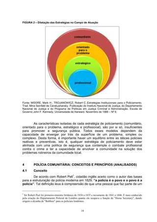 FIGURA 2 – Dilatação das Estratégias no Campo de Atuação




Fonte: MOORE, Mark H.; TROJANOWICZ, Robert C..Estratégias Institucionais para o Policiamento.
Trad. Mina Seinfeld de Carakushansky. Publicação do Instituto Nacional de Justiça, do Departamento
Nacional de Justiça e do Programa de Políticas em Justiça Criminal e Administração. Escola de
Governo John F. Kennedy, Universidade de Harward. Novembro de 1988 – Nº 6.



        As características isoladas de cada estratégia de policiamento (comunitário,
orientado para o problema, estratégico e profissional), são por si só, insuficientes
para promover a segurança pública. Todos esses modelos dependem da
capacidade de enxergar por trás da superfície de um problema, simples ou
complexo. Desta forma, é importante haver um equilíbrio entre as táticas policiais
reativas e preventivas, isto é, qualquer estratégia de policiamento deve estar
alinhada com uma política de segurança que contemple o combate profissional
contra o crime e ter a capacidade de envolver a comunidade na solução dos
problemas rotineiros da comunidade local.


4         POLÍCIA COMUNITÁRIA: CONCEITOS E PRINCÍPIOS (ANALISADOS)
4.1       Conceito
        De acordo com Robert Pell1, cidadão inglês aceito como o autor das bases
para a estruturação da polícia moderna em 1829, “a polícia é o povo e o povo é a
polícia”. Tal definição leva à compreensão de que uma pessoa que faz parte de um


1
 Sir Robert Peel foi primeiro-ministro britânico de 1834 a 1835 e novamente de 1841 a 1846. É mais conhecido
pela criação do Departamento Policial de Londres quanto ele ocupava a função de "Home Secretary", dando
origem a alcunha de "Bobbies" para os policiais londrinos.


                                                     18
 
