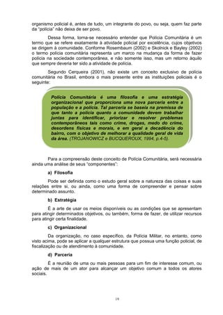 organismo policial é, antes de tudo, um integrante do povo, ou seja, quem faz parte
da “polícia” não deixa de ser povo.
         Dessa forma, torna-se necessário entender que Polícia Comunitária é um
termo que se refere exatamente à atividade policial por excelência, cujos objetivos
se dirigem à comunidade. Conforme Rosembaum (2002) e Skolnick e Bayley (2002)
o termo polícia comunitária representa um marco na mudança da forma de fazer
polícia na sociedade contemporânea, e não somente isso, mas um retorno àquilo
que sempre deveria ter sido a atividade de polícia.
        Segundo Cerqueira (2001), não existe um conceito exclusivo de polícia
comunitária no Brasil, embora o mais presente entre as instituições policiais é o
seguinte:


         Polícia Comunitária é uma filosofia e uma estratégia
         organizacional que proporciona uma nova parceria entre a
         população e a polícia. Tal parceria se baseia na premissa de
         que tanto a polícia quanto a comunidade devem trabalhar
         juntas para identificar, priorizar e resolver problemas
         contemporâneos tais como crime, drogas, medo do crime,
         desordens físicas e morais, e em geral a decadência do
         bairro, com o objetivo de melhorar a qualidade geral de vida
         da área. (TROJANOWICZ e BUCQUEROUX, 1994, p.4-5).



       Para a compreensão deste conceito de Polícia Comunitária, será necessária
ainda uma análise de seus “componentes”:
       a) Filosofia
        Pode ser definida como o estudo geral sobre a natureza das coisas e suas
relações entre si, ou ainda, como uma forma de compreender e pensar sobre
determinado assunto.
       b) Estratégia
        É a arte de usar os meios disponíveis ou as condições que se apresentam
para atingir determinados objetivos, ou também, forma de fazer, de utilizar recursos
para atingir certa finalidade.
       c) Organizacional
         Da organização, no caso específico, da Polícia Militar, no entanto, como
visto acima, pode se aplicar a qualquer estrutura que possua uma função policial, de
fiscalização ou de atendimento à comunidade.
       d) Parceria
         É a reunião de uma ou mais pessoas para um fim de interesse comum, ou
ação de mais de um ator para alcançar um objetivo comum a todos os atores
sociais.




                                         19
 
