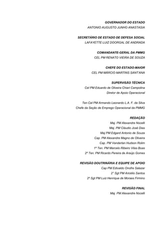 GOVERNADOR DO ESTADO
       ANTONIO AUGUSTO JUNHO ANASTASIA


 SECRETÁRIO DE ESTADO DE DEFESA SOCIAL
     LAFAYETTE LUIZ DOORGAL DE ANDRADA


              COMANDANTE-GERAL DA PMMG
            CEL PM RENATO VIEIRA DE SOUZA


                    CHEFE DO ESTADO-MAIOR
          CEL PM MÁRCIO MARTINS SANT’ANA


                        SUPERVISÃO TÉCNICA
     Cel PM Eduardo de Oliveira Chiari Campolina
                     Diretor de Apoio Operacional


    Ten Cel PM Armando Leonardo L.A. F. da Silva
Chefe da Seção de Emprego Operacional da PMMG


                                      REDAÇÃO
                       Maj. PM Alexandre Nocelli
                       Maj. PM Cláudio José Dias
                Maj PM Edgard Antonio de Souza
            Cap. PM Alexandre Magno de Oliveira
                Cap. PM Vanderlan Hudson Rolim
            1º Ten. PM Marcelo Ribeiro Vilas Boas
     2º Ten. PM Ricardo Pereira de Araújo Gomes


  REVISÃO DOUTRINÁRIA E EQUIPE DE APOIO
                 Cap PM Edivaldo Onofre Salazar
                        2° Sgt PM Aricélio Santos
       2º Sgt PM Luiz Henrique de Moraes Firmino


                                REVISÃO FINAL
                       Maj. PM Alexandre Nocelli
 