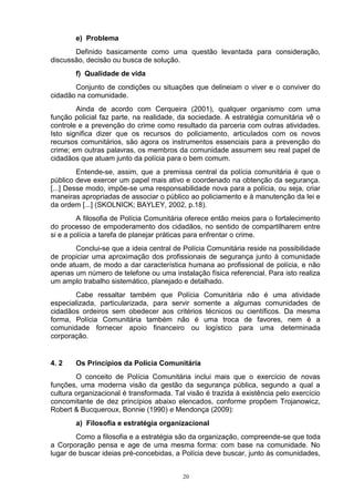 e) Problema
       Definido basicamente como uma questão levantada para consideração,
discussão, decisão ou busca de solução.
        f) Qualidade de vida
       Conjunto de condições ou situações que delineiam o viver e o conviver do
cidadão na comunidade.
        Ainda de acordo com Cerqueira (2001), qualquer organismo com uma
função policial faz parte, na realidade, da sociedade. A estratégia comunitária vê o
controle e a prevenção do crime como resultado da parceria com outras atividades.
Isto significa dizer que os recursos do policiamento, articulados com os novos
recursos comunitários, são agora os instrumentos essenciais para a prevenção do
crime; em outras palavras, os membros da comunidade assumem seu real papel de
cidadãos que atuam junto da polícia para o bem comum.
         Entende-se, assim, que a premissa central da polícia comunitária é que o
público deve exercer um papel mais ativo e coordenado na obtenção da segurança.
[...] Desse modo, impõe-se uma responsabilidade nova para a polícia, ou seja, criar
maneiras apropriadas de associar o público ao policiamento e à manutenção da lei e
da ordem [...] (SKOLNICK; BAYLEY, 2002, p.18).
         A filosofia de Polícia Comunitária oferece então meios para o fortalecimento
do processo de empoderamento dos cidadãos, no sentido de compartilharem entre
si e a polícia a tarefa de planejar práticas para enfrentar o crime.
       Conclui-se que a ideia central de Polícia Comunitária reside na possibilidade
de propiciar uma aproximação dos profissionais de segurança junto à comunidade
onde atuam, de modo a dar característica humana ao profissional de polícia, e não
apenas um número de telefone ou uma instalação física referencial. Para isto realiza
um amplo trabalho sistemático, planejado e detalhado.
       Cabe ressaltar também que Polícia Comunitária não é uma atividade
especializada, particularizada, para servir somente a algumas comunidades de
cidadãos ordeiros sem obedecer aos critérios técnicos ou científicos. Da mesma
forma, Polícia Comunitária também não é uma troca de favores, nem é a
comunidade fornecer apoio financeiro ou logístico para uma determinada
corporação.


4. 2    Os Princípios da Polícia Comunitária
        O conceito de Polícia Comunitária inclui mais que o exercício de novas
funções, uma moderna visão da gestão da segurança pública, segundo a qual a
cultura organizacional é transformada. Tal visão é trazida à existência pelo exercício
concomitante de dez princípios abaixo elencados, conforme propõem Trojanowicz,
Robert & Bucqueroux, Bonnie (1990) e Mendonça (2009):
        a) Filosofia e estratégia organizacional
        Como a filosofia e a estratégia são da organização, compreende-se que toda
a Corporação pensa e age de uma mesma forma: com base na comunidade. No
lugar de buscar ideias pré-concebidas, a Polícia deve buscar, junto às comunidades,


                                          20
 