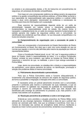 os anseios e as preocupações destas, a fim de traduzi-los em procedimentos de
segurança, em processos de decisão compartilhados.
        Com base em uma compreensão sistêmica da defesa social e da segurança
pública e na gestão compartilhada das políticas públicas, a Polícia Militar aumenta a
sua capacidade de responsabilização pela segurança pública e o policial militar
passa a atuar como planejador, solucionador de problemas e coordenador de
reuniões para troca de informações com a população.
         Esse exercício de responsabilidade depende ainda de um estilo de
administração baseado em valores prévia e claramente estabelecidos,
fundamentados na responsabilidade social do estado. Da mesma forma, é
necessário o estabelecimento de um estilo de processo decisório fundamentado em
estreita parceria dos órgãos da segurança pública com a comunidade, na
identificação dos problemas que lhes afetam, na sua discussão compartilhada e na
busca de soluções conjuntas.
      b) Comprometimento da organização com a concessão de poder à
comunidade
       Uma vez compreendido o funcionamento do Estado Democrático de Direito
em funcionamento no Brasil, fica claro que o país vive numa situação em que as
normas que regulam o convívio são definidas pela maioria da população por meio de
representantes eleitos.
        Como a Constituição Federal prevê, no art. 144, que “a segurança pública é
dever do Estado, direito e responsabilidade de todos”, e é a própria Constituição
Federal, vontade do povo brasileiro, que define as funções da Polícia Militar, é
inequívoco o raciocínio de que, na realidade, o povo é que outorga autoridade à
Polícia Militar.
        Logo, dentro da comunidade, os cidadãos têm o direito e a responsabilidade
de participarem, como plenos parceiros da polícia, na identificação, priorização e
solução dos problemas afetos à mesma comunidade.
       c) Policiamento descentralizado e personalizado
       Para que a Polícia Comunitária exista e funcione adequadamente, é
fundamental uma descentralização da estrutura dos órgãos de segurança pública,
de forma a possibilitar a integração e interação entre eles e a comunidade.
        É necessário ainda um policial plenamente envolvido com a comunidade,
presente e conhecido pela mesma e conhecedor de suas realidades, o que se
traduzirá também na agilidade nas respostas de qualidade às necessidades de
proteção e socorro da comunidade. Evidente ainda que esta atuação seja
beneficiada pelo emprego do policiamento no processo a pé, mais próximo e em
contato mais estreito com as pessoas.
       d) Resolução preventiva de problemas a curto e em longo prazo
        Entende-se como prioritária a atuação preventiva da Polícia Militar como
atenuante de seu emprego repressivo, fortalecendo a ideia de que o policial não
precise ser acionado pelo rádio, mas que se antecipe à ocorrência. Com isso, o
número de chamadas das centrais de emergência tende diminuir, facilitando a
resposta ao maior número possível de acionamentos, tendentes à sua totalidade.


                                         21
 