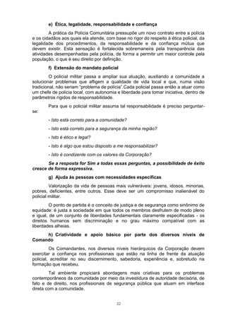 e) Ética, legalidade, responsabilidade e confiança
        A prática da Polícia Comunitária pressupõe um novo contrato entre a polícia
e os cidadãos aos quais ela atende, com base no rigor do respeito à ética policial, da
legalidade dos procedimentos, da responsabilidade e da confiança mútua que
devem existir. Esta sensação é fortalecida sobremaneira pela transparência das
atividades desempenhadas pela polícia, de forma a permitir um maior controle pela
população, o que é seu direito por definição.
        f) Extensão do mandato policial
         O policial militar passa a ampliar sua atuação, auxiliando a comunidade a
solucionar problemas que afligem a qualidade de vida local e que, numa visão
tradicional, não seriam “problema de polícia”.Cada policial passa então a atuar como
um chefe de polícia local, com autonomia e liberdade para tomar iniciativa, dentro de
parâmetros rígidos de responsabilidade.
        Para que o policial militar assuma tal responsabilidade é preciso perguntar-
se:
        - Isto está correto para a comunidade?
        - Isto está correto para a segurança da minha região?
        - Isto é ético e legal?
        - Isto é algo que estou disposto a me responsabilizar?
        - Isto é condizente com os valores da Corporação?
       Se a resposta for Sim a todas essas perguntas, a possibilidade de êxito
cresce de forma expressiva.
        g) Ajuda às pessoas com necessidades específicas
         Valorização da vida de pessoas mais vulneráveis: jovens, idosos, minorias,
pobres, deficientes, entre outros. Esse deve ser um compromisso inalienável do
policial militar.
         O ponto de partida é o conceito de justiça e de segurança como sinônimo de
equidade: é justa a sociedade em que todos os membros desfrutem de modo pleno
e igual, de um conjunto de liberdades fundamentais claramente especificadas - os
direitos humanos sem discriminação e no grau máximo compatível com as
liberdades alheias.
     h) Criatividade e apoio básico por parte dos diversos níveis de
Comando
         Os Comandantes, nos diversos níveis hierárquicos da Corporação devem
exercitar a confiança nos profissionais que estão na linha de frente da atuação
policial, acreditar no seu discernimento, sabedoria, experiência e, sobretudo na
formação que recebeu.
        Tal ambiente propiciará abordagens mais criativas para os problemas
contemporâneos da comunidade por meio da investidura de autoridade decisória, de
fato e de direito, nos profissionais de segurança pública que atuam em interface
direta com a comunidade.


                                          22
 