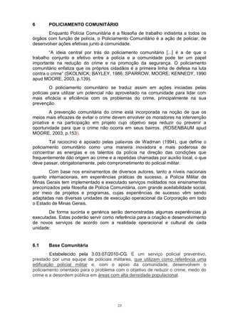 6      POLICIAMENTO COMUNITÁRIO
       Enquanto Polícia Comunitária é a filosofia de trabalho indistinta a todos os
órgãos com função de polícia, o Policiamento Comunitário é a ação de policiar, de
desenvolver ações efetivas junto à comunidade.
        “A ideia central por trás do policiamento comunitário [...] é a de que o
trabalho conjunto e efetivo entre a polícia e a comunidade pode ter um papel
importante na redução do crime e na promoção da segurança. O policiamento
comunitário enfatiza que os próprios cidadãos é a primeira linha de defesa na luta
contra o crime” (SKOLNICK; BAYLEY, 1986; SPARROW, MOORE; KENNEDY, 1990
apud MOORE, 2003, p.139).
        O policiamento comunitário se traduz assim em ações iniciadas pelas
polícias para utilizar um potencial não aproveitado na comunidade para lidar com
mais eficácia e eficiência com os problemas do crime, principalmente na sua
prevenção.
        A prevenção comunitária do crime está incorporada na noção de que os
meios mais eficazes de evitar o crime devem envolver os moradores na intervenção
proativa e na participação em projeto cujo objetivo seja reduzir ou prevenir a
oportunidade para que o crime não ocorra em seus bairros. (ROSENBAUM apud
MOORE, 2003, p.153).
        Tal raciocínio é apoiado pelas palavras de Wadman (1994), que define o
policiamento comunitário como uma maneira inovadora e mais poderosa de
concentrar as energias e os talentos da polícia na direção das condições que
frequentemente dão origem ao crime e a repetidas chamadas por auxílio local, o que
deve passar, obrigatoriamente, pelo comprometimento do policial militar.
        Com base nos ensinamentos de diversos autores, tanto a níveis nacionais
quanto internacionais, em experiências práticas de sucesso, a Polícia Militar de
Minas Gerais tem implementado e executado serviços moldados nos ensinamentos
preconizados pela filosofia de Polícia Comunitária, com grande aceitabilidade social,
por meio de projetos e programas, cujas experiências de sucesso vêm sendo
adaptadas nas diversas unidades de execução operacional da Corporação em todo
o Estado de Minas Gerais.
       De forma sucinta e genérica serão demonstradas algumas experiências já
executadas. Estas poderão servir como referência para a criação e desenvolvimento
de novos serviços de acordo com a realidade operacional e cultural de cada
unidade:


6.1    Base Comunitária
        Estabelecido pela 3.03.07/2010-CG. É um serviço policial preventivo,
prestado por uma equipe de policiais militares, que utilizam como referência uma
edificação policial militar e, com o apoio da comunidade, desenvolvem o
policiamento orientado para o problema com o objetivo de reduzir o crime, medo do
crime e a desordem pública em áreas com alta densidade populacional.




                                         25
 