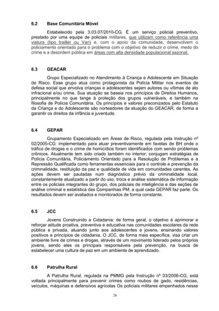 6.2     Base Comunitária Móvel
        Estabelecido pela 3.03.07/2010-CG. É um serviço policial preventivo,
prestado por uma equipe de policiais militares, que utilizam como referência uma
viatura (tipo trailler ou Van) e, com o apoio da comunidade, desenvolvem o
policiamento orientado para o problema com o objetivo de reduzir o crime, medo do
crime e a desordem pública em áreas com alta densidade populacional sazonal.


6.3     GEACAR
         Grupo Especializado no Atendimento à Criança e Adolescente em Situação
de Risco. Esse grupo atua como protagonista da Polícia Militar nos eventos de
defesa social que envolva crianças e adolescentes sejam autores ou vítimas de ato
infracional e/ou crime. Sua atuação se baseia nos princípios de Direitos Humanos,
principalmente no que tange à proteção dos grupos vulneráveis, e também na
filosofia de Polícia Comunitária. Os princípios e valores preconizados pelo Estatuto
da Criança e do Adolescente são norteadores da atuação do GEACAR, de forma a
garantir os direitos da infância e juventude.


6.4     GEPAR
         Grupamento Especializado em Áreas de Risco, regulada pela Instrução nº
02/2005-CG: implementado para atuar preventivamente em favelas de BH onde o
tráfico de drogas e o crime de homicídios foram identificados com sendo problemas
crônicos. Atualmente tem sido criado também no interior; conjugam estratégias de
Polícia Comunitária, Policiamento Orientado para a Resolução de Problemas e a
Repressão Qualificada como ferramentas essenciais para o controle e prevenção da
criminalidade, restituição da paz e qualidade de vida em comunidades carentes. As
ações devem ser pautadas num diagnóstico prévio da criminalidade local,
constantemente atualizado a partir do uso, troca e análise sistemática de informação
entre os policiais integrantes do grupo, dos policiais de inteligência e das seções de
análise criminal e estatística das Companhias PM, a qual cada GEPAR faz parte. Os
resultados devem ser avaliados e monitorados de forma constante.


6.5     JCC
        Jovens Construindo a Cidadania: de forma geral, o objetivo é aprimorar e
reforçar atitude proativa, preventiva e educativa nas comunidades escolares da rede
pública e privada, atuando junto aos adolescentes e jovens, ensinando valores
positivos e princípios de cidadania. O JCC, de forma mais específica, visa criar um
ambiente livre de crimes e drogas, através de um movimento liderado pelos próprios
jovens, sendo eles os principais responsáveis pela prevenção, na busca de
estabelecer uma cultura de paz em um ambiente de aprendizado.


6.6     Patrulha Rural
        A Patrulha Rural, regulada na PMMG pela Instrução nº 03/2006-CG, está
voltada principalmente para prevenir crimes como roubos de gado, residências,
veículos, máquinas e defensivos agrícolas Os policiais militares empenhados nesse

                                          26
 