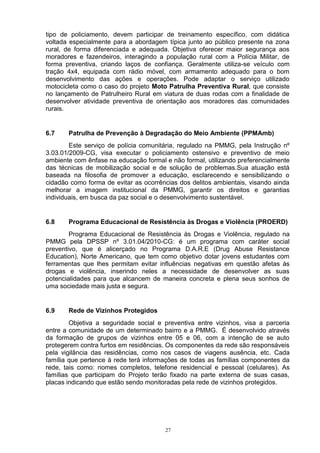 tipo de policiamento, devem participar de treinamento específico, com didática
voltada especialmente para a abordagem típica junto ao público presente na zona
rural, de forma diferenciada e adequada. Objetiva oferecer maior segurança aos
moradores e fazendeiros, interagindo a população rural com a Polícia Militar, de
forma preventiva, criando laços de confiança. Geralmente utiliza-se veículo com
tração 4x4, equipada com rádio móvel, com armamento adequado para o bom
desenvolvimento das ações e operações. Pode adaptar o serviço utilizado
motocicleta como o caso do projeto Moto Patrulha Preventiva Rural, que consiste
no lançamento de Patrulheiro Rural em viatura de duas rodas com a finalidade de
desenvolver atividade preventiva de orientação aos moradores das comunidades
rurais.


6.7    Patrulha de Prevenção à Degradação do Meio Ambiente (PPMAmb)
        Este serviço de polícia comunitária, regulado na PMMG, pela Instrução nº
3.03.01/2009-CG, visa executar o policiamento ostensivo e preventivo de meio
ambiente com ênfase na educação formal e não formal, utilizando preferencialmente
das técnicas de mobilização social e de solução de problemas.Sua atuação está
baseada na filosofia de promover a educação, esclarecendo e sensibilizando o
cidadão como forma de evitar as ocorrências dos delitos ambientais, visando ainda
melhorar a imagem institucional da PMMG, garantir os direitos e garantias
individuais, em busca da paz social e o desenvolvimento sustentável.


6.8    Programa Educacional de Resistência às Drogas e Violência (PROERD)
        Programa Educacional de Resistência às Drogas e Violência, regulado na
PMMG pela DPSSP nº 3.01.04/2010-CG: é um programa com caráter social
preventivo, que é alicerçado no Programa D.A.R.E (Drug Abuse Resistance
Education), Norte Americano, que tem como objetivo dotar jovens estudantes com
ferramentas que lhes permitam evitar influências negativas em questão afetas às
drogas e violência, inserindo neles a necessidade de desenvolver as suas
potencialidades para que alcancem de maneira concreta e plena seus sonhos de
uma sociedade mais justa e segura.


6.9    Rede de Vizinhos Protegidos
        Objetiva a seguridade social e preventiva entre vizinhos, visa a parceria
entre a comunidade de um determinado bairro e a PMMG. É desenvolvido através
da formação de grupos de vizinhos entre 05 e 06, com a intenção de se auto
protegerem contra furtos em residências. Os componentes da rede são responsáveis
pela vigilância das residências, como nos casos de viagens ausência, etc. Cada
família que pertence à rede terá informações de todas as famílias componentes da
rede, tais como: nomes completos, telefone residencial e pessoal (celulares). As
famílias que participam do Projeto terão fixado na parte externa de suas casas,
placas indicando que estão sendo monitoradas pela rede de vizinhos protegidos.




                                       27
 