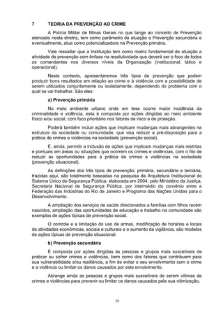 7      TEORIA DA PREVENÇÃO AO CRIME
       A Polícia Militar de Minas Gerais no que tange ao conceito de Prevenção
elencado nesta diretriz, tem como parâmetro de atuação a Prevenção secundária e
eventualmente, atua como potencializadora na Prevenção primária.
        Vale ressaltar que a Instituição tem como matriz fundamental de atuação a
atividade de prevenção com ênfase na resolutividade que deverá ser o foco de todos
os comandantes nos diversos níveis da Organização (institucional, tático e
operacional).
        Neste contexto, apresentaremos três tipos de prevenção que podem
produzir bons resultados em relação ao crime e à violência com a possibilidade de
serem utilizados conjuntamente ou isoladamente, dependendo do problema com o
qual se vai trabalhar. São eles:
       a) Prevenção primária
         No meio ambiente urbano onde em tese ocorre maior incidência da
criminalidade e violência, esta é composta por ações dirigidas ao meio ambiente
físico e/ou social, com foco prioritário nos fatores de risco e de proteção.
        Poderá também incluir ações que implicam mudanças mais abrangentes na
estrutura da sociedade ou comunidade, que visa reduzir a pré-disposição para a
prática de crimes e violências na sociedade (prevenção social).
        E, ainda, permitir a inclusão de ações que implicam mudanças mais restritas
e pontuais em áreas ou situações que ocorrem os crimes e violências, com o fito de
reduzir as oportunidades para a prática de crimes e violências na sociedade
(prevenção situacional).
        As definições dos três tipos de prevenção, primária, secundária e terciária,
trazidas aqui, são totalmente baseadas na pesquisa da Arquitetura Institucional do
Sistema Único de Segurança Pública, elaborada em 2004, pelo Ministério da Justiça,
Secretaria Nacional de Segurança Pública, por intermédio do convênio entre a
Federação das Indústrias do Rio de Janeiro e Programa das Nações Unidas para o
Desenvolvimento.
       A ampliação dos serviços de saúde direcionados a famílias com filhos recém
nascidos, ampliação das oportunidades de educação e trabalho na comunidade são
exemplos de ações típicas de prevenção social.
         O controle e a limitação do uso de armas, modificação de horários e locais
de atividades econômicas, sociais e culturais e o aumento da vigilância, são modelos
de ações típicas de prevenção situacional.
       b) Prevenção secundária
         É composta por ações dirigidas às pessoas e grupos mais suscetíveis de
praticar ou sofrer crimes e violências, bem como dos fatores que contribuem para
sua vulnerabilidade e/ou resiliência, a fim de evitar o seu envolvimento com o crime
e a violência ou limitar os danos causados por este envolvimento.
        Abrange ainda as pessoas e grupos mais suscetíveis de serem vítimas de
crimes e violências para prevenir ou limitar os danos causados pela sua vitimização.



                                         28
 