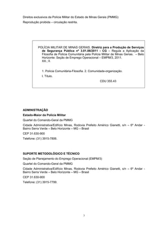 Direitos exclusivos da Polícia Militar do Estado de Minas Gerais (PMMG)
Reprodução proibida – circulação restrita.




           POLÍCIA MILITAR DE MINAS GERAIS. Diretriz para a Produção de Serviços
             de Segurança Pública nº 3.01.06/2011 - CG – Regula a Aplicação da
             Filosofia de Polícia Comunitária pela Polícia Militar de Minas Gerias. – Belo
             Horizonte: Seção de Emprego Operacional – EMPM/3, 2011.
             XX.; Il.


              1. Polícia Comunitária-Filosofia. 2. Comunidade-organização.
              I. Título.
                                                         CDU 355.43




ADMINISTRAÇÃO
Estado-Maior da Polícia Militar
Quartel do Comando-Geral da PMMG
Cidade Administrativa/Edifício Minas, Rodovia Prefeito Américo Gianetti, s/n – 6º Andar -
Bairro Serra Verde – Belo Horizonte – MG – Brasil
CEP 31.630-900
Telefone: (31) 3915-7806.




SUPORTE METODOLÓGICO E TÉCNICO
Seção de Planejamento do Emprego Operacional (EMPM/3)
Quartel do Comando-Geral da PMMG
Cidade Administrativa/Edifício Minas, Rodovia Prefeito Américo Gianetti, s/n – 6º Andar -
Bairro Serra Verde – Belo Horizonte – MG – Brasil
CEP 31.630-900
Telefone: (31) 3915-7799.




                                             3
 