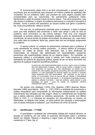 O funcionamento deste ciclo é de fácil compreensão, o primeiro passo é
reconhecer que as ocorrências (que possuem um mesmo padrão de repetição) são
“incidentes” de um problema maior; que precisam ter suas origens (causas) bem
compreendidas para ser solucionado. No policiamento profissional (rádio-
atendimento) a ação do policial é atuar de forma reativa. Traz alívio temporário, mas
não resolve o problema, a origem do problema permanece e a solução é provisória e
limitada. Como a polícia não solucionou as causas ocultas que gerou o problema,
ele, muito provavelmente, voltará a ocorrer.
        Por sua vez, no policiamento orientado para o problema, o ideal é analisar
como que este problema está ocorrendo e neste caso atingir o ciclo de vida do
problema, para minimizá-lo ou até mesmo extinguir. Para criar uma resposta
adequada, os policiais utilizam as informações obtidas a partir do atendimento das
ocorrências, de outras fontes da própria comunidade, de pesquisas, etc., para terem
uma visão clara do problema. Após isso, podem lidar com as condições subjacentes
ao problema.
        O serviço policial, no contexto do policiamento orientado para o problema, é
muito semelhante ao serviço médico preventivo. A ciência médica já conseguiu
construir um objeto de estudo, mais delineado, sob a ótica positivista da
modernidade, as doenças são classificadas em especialidades, programas
preventivos são experimentados (dentro de um sistema lógico). Em contraste, na
segurança pública a criminalidade ainda é tratada com muito empirismo pelos
operadores do sistema de segurança pública; apesar de ser um tema recorrente nas
agendas de qualquer programa de políticas públicas.
                     A polícia tem sido tradicionalmente ligada ao crime, assim como os médicos
                     têm sido relacionados à doença. Mas no campo médico, a relação é muito
                     mais específica: as doenças têm sido classificadas, os fatores que as
                     causam têm sido isolados, programas preventivos têm sido desenvolvidos e
                     testados, e a real capacidade do pessoal médico em prevenir e controlar
                     males específicos tem sido demonstrada. Em contraste, no que toca à
                     polícia e à comunidade, muito do que se fala em relação à criminalidade
                     permanece em um nível muito geral, [...]. O problema é agravado porque a
                     palavra é utilizada livremente – seja por políticos, pelos policiais e pela
                     população em geral – como se tivesse um significado uniforme
                     (GOLDSTEIN, 2003, p. 48-49).

         De acordo com Goldstein (1979); Eck; Spelman (1987); Sparrow; Moore;
Kennedy (1990) apud Moore, 2003, p. (137), POP é a atividade de pensamento e
análise necessários para compreender as informações indispensáveis ao perfeito
entendimento das situações que dão origem, direta ou indiretamente aos incidentes
que a polícia ostensiva atende no cotidiano operacional. De acordo com Bittner
(2003, p. 212), "(...) o interesse em situações, em circunstâncias, no cenário, na
relatividade, ou falando mais amplo, no sócio-cultural (em oposição à preocupação
com os casos individuais e isolados)", que o fenômeno do crime vai ocorrer.


8.2    Identificação – 1ª FASE
       A quantidade e qualidade das informações obtidas têm impacto decisivo na
solução do problema, por isto todas as possíveis informações sobre o problema
devem ser obtidas. Observe o diagrama a seguir sobre as fontes de dados para
substanciar a 1ª fase. (fig. 4)



                                             31
 