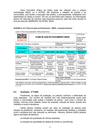 Outro formulário (Plano de Ação) pode ser utilizado com a própria
metodologia 5W2H, ou 4 Q1POC. Ele direciona o trabalho do policial e da
comunidade, pois facilita a execução das tarefas, e principalmente, estabelece com
objetividade as metas a cumprir. Por ser um formulário bem objetivo; as informações
devem ser descritas de maneira mais específica possível, para não haver dúvida na
hora de executar (MOREIRA; OLIVEIRA, 2004):


QUADRO 6 (2.5: Plano de Ação de Policiamento – 5W2H – exemplos fictícios)




8.5     Avaliação - 4ª FASE
        Finalmente, na etapa de avaliação, os policiais verificam a efetividade de
suas respostas. Um número de medidas tem sido tradicionalmente usado pela
polícia e comunidade para avaliar o trabalho da polícia. Isso inclui o número de
prisões, nível de crime relatado, tempo de resposta, redução de taxas, queixas dos
cidadãos e outros indicadores.
        Várias dessas medidas podem ser úteis na avaliação do esforço para
solução de problemas, entretanto, as medidas não-tradicionais facilitam a avaliação
onde o problema tem sido reduzido ou eliminado. Moreira; Oliveira (2004) destaca
alguns exemplos da literatura:
        a) redução da quantidade de vítimas repetidas;
        b) redução da quantidade de relatos de crimes ou ocorrências;

                                            37
 