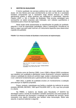 9       GESTÃO DA QUALIDADE
         O termo qualidade nos serviços públicos tem sido muito utilizado nos dias
atuais. Um dos fatores para esse acontecimento se deve ao fato de a sociedade
brasileira compreender que é necessário exigir desses serviços um melhor
atendimento público e ações positivas que satisfaçam a coletividade. Segundo
Paladini (2007, p. 20), a Gestão da Qualidade Total envolve estratégias para
acompanhar as ações propostas pela instituição, com métodos quantitativos e
necessários para o futuro da organização.
         Nesta seção serão apresentadas as classificações da gestão da qualidade,
segundo o nível da organização (estratégico, tático e operacional). Percebe-se na
figura a seguir que para cada nível tem um instrumento específico para desenvolver
a gestão da qualidade:


FIGURA 7 (3.4: Níveis de Gestão de Qualidade e Instrumentos de Implementação)




        Estudos como de Deming (1990), Juran (1994) e Miguel (2005) consideram
que trabalhar com qualidade é aperfeiçoar custos (financeiros, humanos, logísticos)
colocar a satisfação do cliente em primeiro lugar, avaliar o desempenho operacional
e ser o elemento fundamental para o gerenciamento das organizações.
        Além disso, a gestão da qualidade envolve um monitoramento e avaliação
para alcançar os objetivos propostos.
         Possui, portanto, metodologia que facilita a medição da melhoria do serviço
prestado (BOHAN, BECKER, 1994 apud PALADINI 2007, p. 20), cujo foco principal
é o cliente.
       Na PMMG, o Caderno de Gestão para Resultados nº 02/2010 faz
abordagem sobre o acordo de resultados e também apresenta uma preocupação de
enumerar elementos que favoreçam a avaliação da qualidade dos serviços, sendo
necessário criar alguns indicadores que facilitem essa mensuração. Sobre este
assunto, é oportuno salientar o seguinte:

                                            39
 