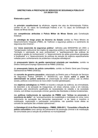 DIRETRIZ PARA A PRESTAÇÃO DE SERVIÇOS DE SEGURANÇA PÚBLICA Nº
                            3.01.06/2011-CG


Elaborada a partir:


do princípio constitucional da eficiência, regente dos atos da Administração Pública,
contido no art. 37, caput, da Constituição Federal, e art. 13, caput, da Constituição do
Estado de Minas Gerais;

das competências atribuídas à Polícia Militar de Minas Gerais pela Constituição
Estadual;

da estratégia de longo prazo do Governo do Estado contida no Plano Mineiro de
Desenvolvimento Integrado (PMDI), de “melhorar a segurança pública e o sentimento de
segurança dos mineiros”;

dos “eixos essenciais da segurança pública”, definidos pela SENASP/MJ em 2003: a
“reorganização institucional dos órgãos de segurança pública e sua integração sistêmica”; a
“formação e valorização de seus profissionais”; o “aperfeiçoamento das práticas de
produção e gestão do conhecimento”; o “desenvolvimento de ações preventivas planejadas
e focalizadas” e o “desenvolvimento de políticas de redução da violência especificamente
voltadas para o enfrentamento de problemas e situações estratégicos”;

do pressuposto básico da gestão operacional orientada por resultados, contido na
Diretriz Geral para Emprego Operacional da PMMG (DGEOp);

do pressuposto básico de polícia comunitária, contido na Diretriz Geral para Emprego
Operacional da PMMG (DGEOp);

do conceito de governo preventivo, relacionado na Diretriz para a Produção de Serviços
de Segurança Pública (DPSSP) n° 06/2003-CG, que dispõe sobre o papel do
administrador da polícia ostensiva de preservação da ordem pública, sob os efeitos
sociais, políticos e econômicos da nova ordem mundial (globalização);

dos objetivos estratégicos da PMMG no tocante a redução da violência, da criminalidade,
da desordem e da sensação de insegurança, em áreas urbanas, rurais e em rodovias,
orientados pelo atendimento qualificado às necessidades do cidadão e da sociedade
mineira, com ênfase na prevenção criminal, garantia das liberdades e direitos fundamentais;

das políticas institucionais de operações da PMMG com “ênfase na prevenção à
ocorrência do delito”, de “acompanhamento da mutabilidade e mobilidade do crime, como
instrumento de percepção das demandas operacionais”, e de “apoio e incentivo à
mobilização, organização e participação comunitárias, nas questões locais afetas ao
conceito de operações das unidades operacionais”;

da Estratégia 8.3.4 do Plano Estratégico – PMMG, 2009-2011, “Consolidar a filosofia de
polícia comunitária como serviço de policiamento de prevenção criminal e de mobilização
da comunidade para a solução de problemas na municipalidade”.




                                             4
 