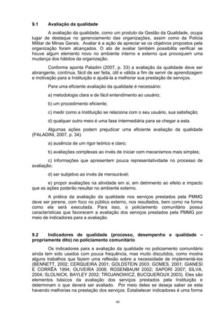 9.1     Avaliação da qualidade
         A avaliação da qualidade, como um produto da Gestão da Qualidade, ocupa
lugar de destaque no gerenciamento das organizações, assim como da Polícia
Militar de Minas Gerais. Avaliar é a ação de apreciar se os objetivos propostos pela
organização foram alcançados. O ato de avaliar também possibilita verificar se
houve algum elemento novo no ambiente interno e externo que provoquem uma
mudança dos hábitos da organização.
        Conforme aponta Paladini (2007, p. 33) a avaliação da qualidade deve ser
abrangente, contínua, fácil de ser feita, útil e válida a fim de servir de aprendizagem
e motivação para a Instituição e ajudá-la a melhorar sua prestação de serviços.
        Para uma eficiente avaliação da qualidade é necessário:
        a) metodologia clara e de fácil entendimento ao usuário;
        b) um procedimento eficiente;
        c) medir como a Instituição se relaciona com o seu usuário, sua satisfação;
        d) qualquer outro meio é uma fase intermediária para se chegar a esta.
      Algumas ações podem prejudicar uma eficiente avaliação da qualidade
(PALADINI, 2007, p. 34):
        a) ausência de um rigor teórico e claro;
        b) avaliações complexas ao invés de iniciar com mecanismos mais simples;
        c) informações que apresentem pouca representatividade no processo de
avaliação;
        d) ser subjetivo ao invés de mensurável;
       e) propor avaliações na atividade em si, em detrimento ao efeito e impacto
que as ações poderão resultar no ambiente externo.
        A prática da avaliação da qualidade nos serviços prestados pela PMMG
deve ser perene, com foco no público externo, nos resultados, bem como na forma
como ela será executada. Para isso, o policiamento comunitário possui
características que favorecem a avaliação dos serviços prestados pela PMMG por
meio de indicadores para a avaliação.


9.2    Indicadores de qualidade (processo, desempenho e qualidade –
propriamente dito) no policiamento comunitário
        Os indicadores para a avaliação da qualidade no policiamento comunitário
ainda tem sido usados com pouca frequência, mas muito discutidos, como mostra
alguns trabalhos que fazem uma reflexão sobre a necessidade de implementá-los
(BENNETT, 2002; CERQUEIRA 2001; GOLDSTEIN 2003; GOMES, 2001; GIANESI
E CORRÊA 1994; OLIVEIRA 2008; ROSENBAUM 2002; SAPORI 2007; SILVA,
2004; SLOLNICK, BAYLEY 2002; TROJANOWICZ, BUCQUEROUX 2003). Eles são
elementos básicos da avaliação dos serviços prestados pela Instituição e
determinam o que deverá ser avaliado. Por meio deles se deseja saber se esta
havendo melhorias na prestação dos serviços. Estabelecer indicadores é uma forma

                                          40
 