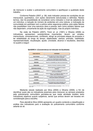 de mensurar e avaliar o policiamento comunitário e aperfeiçoar a qualidade deste
trabalho.
        Conforme Paladini (2007, p. 38), todo indicador precisa ter condições de ser
mensurável, quantitativo, com ações claramente estruturadas e definidas. Nestes
termos, não há possibilidade de considerar como indicador o nível de sabedoria de
um indivíduo, a redução do número de acidentes em uma rodovia, a motivação da
comunidade em participar com a polícia sobre segurança pública, pois estes fatores
não possibilitam criar uma estrutura clara e precisa, bem como existem fatores que
não dependem, unicamente da ação da organização, mas do próprio indivíduo.
        Na visão de Paladini (2007), Tironi et. al. (1991) e Oliveira (2008) os
indicadores apresentam características importantes: devem ser simples,
mensuráveis, compreensíveis, confiáveis, atingir as principais etapas do processo e
ter estabilidade ao longo do tempo; objetividade; clareza; precisão, viabilidade;
representatividade; visualização; ajuste; unicidade; alcance e resultados, descritos
no quadro a seguir:


                 QUADRO 8 (Características do Indicador de Qualidade)




         Mediante estudo realizado por Silva (2004) e Oliveira (2008), a fim de
identificar quais são os indicadores possíveis para mensurar os serviços prestados
pelo policiamento comunitário percebeu-se que nesta atividade existem tanto
indicadores objetivos quanto subjetivos, sendo que ambos devem ser levados em
consideração para a escolha.
        Para atendê-la Silva (2004) apresenta um quadro contendo a classificação e
análise dos indicadores para a avaliação do policiamento comunitário conforme
adiante se vê:




                                          41
 