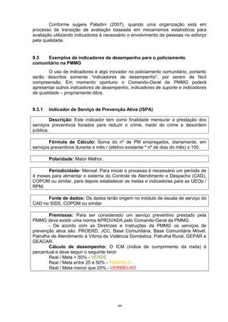 Conforme sugere Paladini (2007), quando uma organização está em
processo de transição de avaliação baseada em mecanismos estatísticos para
avaliação utilizando indicadores é necessário o envolvimento de pessoas no esforço
pela qualidade.


9.3   Exemplos de indicadores de desempenho para o policiamento
comunitário na PMMG
        O uso de indicadores é algo inovador no policiamento comunitário, portanto
serão descritos somente “indicadores de desempenho”, por serem de fácil
compreensão. Em momento oportuno o Comando-Geral da PMMG poderá
apresentar outros indicadores de desempenho, indicadores de suporte e indicadores
de qualidade – propriamente ditos.


9.3.1   Indicador de Serviço de Prevenção Ativa (ISPA)

         Descrição: Este indicador tem como finalidade mensurar a prestação dos
serviços preventivos focados para reduzir o crime, medo do crime e desordem
pública.

        Fórmula de Cálculo: Soma do nº de PM empregados, diariamente, em
serviços preventivos durante o mês / (efetivo existente * nº de dias do mês) x 100.

        Polaridade: Maior Melhor.

      Periodicidade: Mensal. Para iniciar o processo é necessário um período de
4 meses para alimentar o sistema do Controle de Atendimento e Despacho (CAD),
COPOM ou similar, para depois estabelecer as metas e indicadores para as UEOp /
RPM.

      Fonte de dados: Os dados terão origem no módulo de escala de serviço do
CAD no SIDS, COPOM ou similar.

        Premissas: Para ser considerado um serviço preventivo prestado pela
PMMG deve existir uma norma APROVADA pelo Comando-Geral da PMMG.
        - De acordo com as Diretrizes e Instruções da PMMG os serviços de
prevenção ativa são: PROERD, JCC, Base Comunitária, Base Comunitária Móvel,
Patrulha de Atendimento à Vítima de Violência Doméstica, Patrulha Rural, GEPAR e
GEACAR.
        Cálculo de desempenho: O ICM (índice de cumprimento da meta) é
percentual e deve seguir o seguinte farol:
        Real / Meta > 50% - VERDE
        Real / Meta entre 25 e 50% - AMARELO
        Real / Meta menor que 25% - VERMELHO




                                        44
 