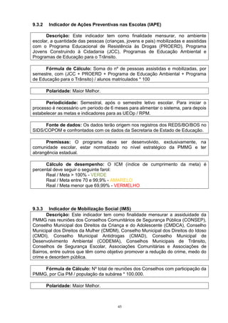 9.3.2    Indicador de Ações Preventivas nas Escolas (IAPE)

      Descrição: Este indicador tem como finalidade mensurar, no ambiente
escolar, a quantidade das pessoas (crianças, jovens e pais) mobilizadas e assistidas
com o Programa Educacional de Resistência às Drogas (PROERD), Programa
Jovens Construindo à Cidadania (JCC), Programas de Educação Ambiental e
Programas de Educação para o Trânsito.

      Fórmula de Cálculo: Soma do nº de pessoas assistidas e mobilizadas, por
semestre, com (JCC + PROERD + Programa de Educação Ambiental + Programa
de Educação para o Trânsito) / alunos matriculados * 100

        Polaridade: Maior Melhor.

      Periodicidade: Semestral, após o semestre letivo escolar. Para iniciar o
processo é necessário um período de 6 meses para alimentar o sistema, para depois
estabelecer as metas e indicadores para as UEOp / RPM.

     Fonte de dados: Os dados terão origem nos registros dos REDS/BO/BOS no
SIDS/COPOM e confrontados com os dados da Secretaria de Estado de Educação.

      Premissas: O programa deve ser desenvolvido, exclusivamente, na
comunidade escolar, estar normatizado no nível estratégico da PMMG e ter
abrangência estadual.

      Cálculo de desempenho: O ICM (índice de cumprimento da meta) é
percental deve seguir o seguinte farol:
      Real / Meta > 100% - VERDE
      Real / Meta entre 70 e 99,9% - AMARELO
      Real / Meta menor que 69,99% - VERMELHO




9.3.3   Indicador de Mobilização Social (IMS)
       Descrição: Este indicador tem como finalidade mensurar a assiduidade da
PMMG nas reuniões dos Conselhos Comunitários de Segurança Pública (CONSEP),
Conselho Municipal dos Direitos da Criança e do Adolescente (CMDCA), Conselho
Municipal dos Direitos da Mulher (CMDM), Conselho Municipal dos Direitos do Idoso
(CMDI), Conselho Municipal Antidrogas (CMAD), Conselho Municipal de
Desenvolvimento Ambiental (CODEMA), Conselhos Municipais de Trânsito,
Conselhos de Segurança Escolar, Associações Comunitárias e Associações de
Bairros, entre outros que têm como objetivo promover a redução do crime, medo do
crime e desordem pública.

    Fórmula de Cálculo: Nº total de reuniões dos Conselhos com participação da
PMMG, por Cia PM / população da subárea * 100.000.

        Polaridade: Maior Melhor.



                                         45
 