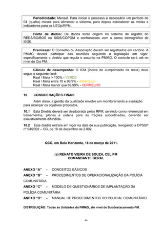 Periodicidade: Mensal. Para iniciar o processo é necessário um período de
04 (quatro) meses para alimentar o sistema, para depois estabelecer as metas e
indicadores para as UEOp/RPM.

      Fonte de dados: Os dados terão origem no sistema de registro do
REDS/BO/BOS no SIDS/COPOM e confrontados com o censo demográfico do
IBGE.

       Premissas: O Conselho ou Associação devem ser registrados em cartório. A
PMMG deverá participar das reuniões seguindo a legislação em vigor,
especificamente a diretriz que regula o assunto na PMMG. O controle será até no
nível de Cia PM.

       Cálculo de desempenho: O ICM (índice de cumprimento da meta) deve
seguir o seguinte farol:
       Real / Meta > 100% - VERDE
       Real / Meta entre 70 e 99,9% - AMARELO
       Real / Meta menor que 69,99% - VERMELHO

10    CONSIDERAÇÕES FINAIS
       Além disso, a gestão da qualidade envolve um monitoramento e avaliação
para alcançar os objetivos propostos.
10.1 Esta Diretriz deverá ser desdobrada pelas RPM, servindo como referencial em
treinamentos, planos e ordens para as frações subordinadas, devendo ser
exaustivamente difundida.
10.2 Esta diretriz entrara em vigor na data de sua publicação, revogando a DPSSP
nº 04/2002 – CG, de 16 de dezembro de 2.002.



             QCG, em Belo Horizonte, 18 de março de 2011.


                    (a) RENATO VIEIRA DE SOUZA, CEL PM
                            COMANDANTE GERAL


ANEXO “A”     -   CONCEITOS BÁSICOS
ANEXO “B”     -   PROCEDIMENTOS DE OPERACIONALIZAÇÃO DA POLÍCIA
COMUNITÁRIA
ANEXO “C”     -   MODELO DE QUESTIONÁRIOS DE IMPLANTAÇÃO DA
POLÍCIA COMUNITÁRIA
ANEXO “D”     -   MANUAL DE PROCEDIMENTOS DO POLICIAL COMUNITÁRIO

DISTRIBUIÇÃO: Todas as Unidades da PMMG, até nível de Subdestacamento PM.



                                       46
 