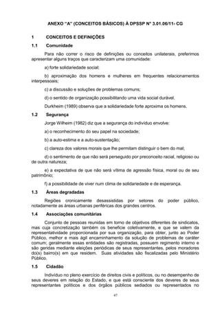 ANEXO “A” (CONCEITOS BÁSICOS) À DPSSP N° 3.01.06/11- CG


1      CONCEITOS E DEFINIÇÕES
1.1    Comunidade
      Para não correr o risco de definições ou conceitos unilaterais, preferimos
apresentar alguns traços que caracterizam uma comunidade:
      a) forte solidariedade social;
       b) aproximação dos homens e mulheres em frequentes relacionamentos
interpessoais;
      c) a discussão e soluções de problemas comuns;
      d) o sentido de organização possibilitando uma vida social durável.
      Durkheim (1989) observa que a solidariedade forte aproxima os homens.
1.2    Segurança
      Jorge Wilheim (1982) diz que a segurança do indivíduo envolve:
      a) o reconhecimento do seu papel na sociedade;
      b) a auto-estima e a auto-sustentação;
      c) clareza dos valores morais que lhe permitam distinguir o bem do mal;
       d) o sentimento de que não será perseguido por preconceito racial, religioso ou
de outra natureza;
      e) a expectativa de que não será vítima de agressão física, moral ou de seu
patrimônio;
      f) a possibilidade de viver num clima de solidariedade e de esperança.
1.3    Áreas degradadas
      Regiões cronicamente desassistidas por setores do               poder    público,
notadamente as áreas urbanas periféricas dos grandes centros.
1.4    Associações comunitárias
      Conjunto de pessoas reunidas em torno de objetivos diferentes de sindicatos,
mas cuja concretização também os beneficie coletivamente, e que se valem da
representatividade proporcionada por sua organização, para obter, junto ao Poder
Público, melhor e mais ágil encaminhamento da solução de problemas de caráter
comum; geralmente essas entidades são registradas, possuem regimento interno e
são geridas mediante eleições periódicas de seus representantes, pelos moradores
do(s) bairro(s) em que residem. Suas atividades são fiscalizadas pelo Ministério
Público.
1.5    Cidadão
      Indivíduo no pleno exercício de direitos civis e políticos, ou no desempenho de
seus deveres em relação do Estado, e que está consciente dos deveres de seus
representantes políticos e dos órgãos públicos sediados ou representados no

                                          47
 