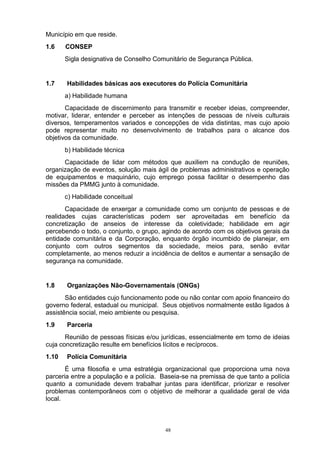 Município em que reside.
1.6    CONSEP
       Sigla designativa de Conselho Comunitário de Segurança Pública.


1.7    Habilidades básicas aos executores do Polícia Comunitária
       a) Habilidade humana
       Capacidade de discernimento para transmitir e receber ideias, compreender,
motivar, liderar, entender e perceber as intenções de pessoas de níveis culturais
diversos, temperamentos variados e concepções de vida distintas, mas cujo apoio
pode representar muito no desenvolvimento de trabalhos para o alcance dos
objetivos da comunidade.
       b) Habilidade técnica
      Capacidade de lidar com métodos que auxiliem na condução de reuniões,
organização de eventos, solução mais ágil de problemas administrativos e operação
de equipamentos e maquinário, cujo emprego possa facilitar o desempenho das
missões da PMMG junto à comunidade.
       c) Habilidade conceitual
       Capacidade de enxergar a comunidade como um conjunto de pessoas e de
realidades cujas características podem ser aproveitadas em benefício da
concretização de anseios de interesse da coletividade; habilidade em agir
percebendo o todo, o conjunto, o grupo, agindo de acordo com os objetivos gerais da
entidade comunitária e da Corporação, enquanto órgão incumbido de planejar, em
conjunto com outros segmentos da sociedade, meios para, senão evitar
completamente, ao menos reduzir a incidência de delitos e aumentar a sensação de
segurança na comunidade.


1.8    Organizações Não-Governamentais (ONGs)
       São entidades cujo funcionamento pode ou não contar com apoio financeiro do
governo federal, estadual ou municipal. Seus objetivos normalmente estão ligados à
assistência social, meio ambiente ou pesquisa.
1.9    Parceria
       Reunião de pessoas físicas e/ou jurídicas, essencialmente em torno de ideias
cuja concretização resulte em benefícios lícitos e recíprocos.
1.10   Polícia Comunitária
       É uma filosofia e uma estratégia organizacional que proporciona uma nova
parceria entre a população e a polícia. Baseia-se na premissa de que tanto a polícia
quanto a comunidade devem trabalhar juntas para identificar, priorizar e resolver
problemas contemporâneos com o objetivo de melhorar a qualidade geral de vida
local.



                                         48
 