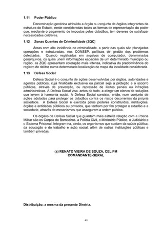1.11   Poder Público
       Denominação genérica atribuída a órgão ou conjunto de órgãos integrantes da
estrutura do Estado, neste consideradas todas as formas de representação do poder
que, mediante o pagamento de impostos pelos cidadãos, tem deveres de satisfazer
necessidades coletivas.
1.12   Zonas Quentes de Criminalidade (ZQC)
       Áreas com alta incidência de criminalidade, a partir das quais são planejadas
operações e estruturadas, nos CONSEP, políticas de gestão dos problemas
detectados.      Quando registradas em arquivos de computador, denominados
geoarquivos, os quais unem informações espaciais de um determinado município ou
região, as ZQC apresentam coloração mais intensa, indicativa da predominância do
registro de delitos numa determinada localização do mapa da localidade considerada.
1.13   Defesa Social
       Defesa Social é o conjunto de ações desenvolvidas por órgãos, autoridades e
agentes públicos, cuja finalidade exclusiva ou parcial seja a proteção e o socorro
públicos, através de prevenção, ou repressão de ilícitos penais ou infrações
administrativas. A Defesa Social visa, antes de tudo, a atingir um elenco de soluções
que levem à harmonia social. A Defesa Social consiste, então, num conjunto de
ações adotadas para proteger os cidadãos contra os riscos decorrentes da própria
sociedade. A Defesa Social é exercida pelos poderes constituídos, instituições,
órgãos e entidades públicos ou privados, que tenham por fim proteger o cidadão e a
sociedade, através de mecanismos que assegurem a ordem pública.
        Os órgãos da Defesa Social que guardam mais estreita relação com a Polícia
Militar são os Corpos de Bombeiros, a Polícia Civil, o Ministério Público, o Judiciário e
o Sistema Prisional. Integram-na, ainda, os organismos que cuidam da saúde pública,
da educação e do trabalho e ação social, além de outras instituições públicas e
também privadas.




                      (a) RENATO VIEIRA DE SOUZA, CEL PM
                              COMANDANTE-GERAL




Distribuição: a mesma da presente Diretriz.



                                           49
 