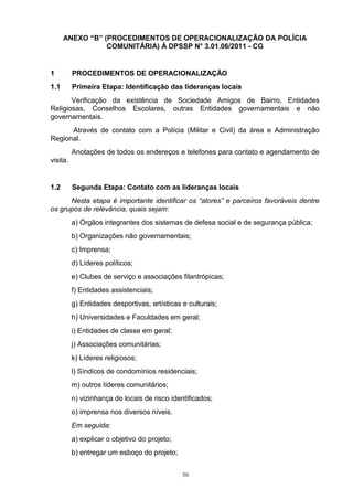 ANEXO “B” (PROCEDIMENTOS DE OPERACIONALIZAÇÃO DA POLÍCIA
                 COMUNITÁRIA) À DPSSP N° 3.01.06/2011 - CG


1         PROCEDIMENTOS DE OPERACIONALIZAÇÃO
1.1       Primeira Etapa: Identificação das lideranças locais
       Verificação da existência de Sociedade Amigos de Bairro, Entidades
Religiosas, Conselhos Escolares, outras Entidades governamentais e não
governamentais.
      Através de contato com a Polícia (Militar e Civil) da área e Administração
Regional.
          Anotações de todos os endereços e telefones para contato e agendamento de
visita.


1.2       Segunda Etapa: Contato com as lideranças locais
      Nesta etapa é importante identificar os “atores” e parceiros favoráveis dentre
os grupos de relevância, quais sejam:
          a) Órgãos integrantes dos sistemas de defesa social e de segurança pública;
          b) Organizações não governamentais;
          c) Imprensa;
          d) Líderes políticos;
          e) Clubes de serviço e associações filantrópicas;
          f) Entidades assistenciais;
          g) Entidades desportivas, artísticas e culturais;
          h) Universidades e Faculdades em geral;
          i) Entidades de classe em geral;
          j) Associações comunitárias;
          k) Líderes religiosos;
          l) Síndicos de condomínios residenciais;
          m) outros líderes comunitários;
          n) vizinhança de locais de risco identificados;
          o) imprensa nos diversos níveis.
          Em seguida:
          a) explicar o objetivo do projeto;
          b) entregar um esboço do projeto;


                                               50
 