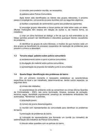 c) convidar para posterior reunião, se necessário;
      d) palestra sobre Polícia Comunitária.
      Após terem sido identificados os líderes dos grupos relevantes, o próximo
passo é congregá-los, convocando-os para reuniões com os seguintes objetivos:
      a) facilitar a expressão de sentimentos quanto aos problemas aparentes;
      b) encorajar grupos relevantes a trocar pontos de vista sobre cada um deles.
(Muitas instituições têm receios em relação às outras e, da mesma forma, os
cidadãos);
       c) criar um clima favorável ao diálogo, a fim de que os mal entendidos ou as
falsas opiniões possam ser identificados e discutidos quaisquer fatores causadores
do problema;
      d) identificar os grupos de auto-interesse, e mostrar de que maneira cada um
dos grupos se beneficiará do processo cooperativo de resolução de problemas para
prevenir o crime e a desordem.


1.3   Terceira etapa: palestra sobre polícia comunitária
      a) esclarecimento sobre o que é a polícia comunitária;
      b) divulgação de material sobre polícia comunitária;
      c) apresentação da proposta de trabalho junto à comunidade.


1.4   Quarta Etapa: Identificação dos problemas do bairro
      Em um primeiro momento é necessário estabelecer as características
específicas do local a ser trabalhado, determinando-se, dentre outros aspectos, os
seguintes itens:
      a) crimes não relatados;
       b) características do ambiente onde se concentram os crimes (Zonas Quentes
de Criminalidade - ZQC), tais como iluminação, limpeza, excesso de pichação,
terrenos vagos, densidade populacional, presença de vendedores ambulantes não
autorizados, “flanelinhas” e pedintes;
      c) população jovem;
      d) número de jovens desempregados;
       e) reunião com representantes da comunidade para identificar os problemas
do bairro;
      f) priorização de problemas do bairro;
      g) indicação de representantes que formarão um comitê (ou conselho) de
sedimentação dos trabalhos de Polícia Comunitária;
      h) discutir estas questões com as polícias do bairro.


                                          51
 