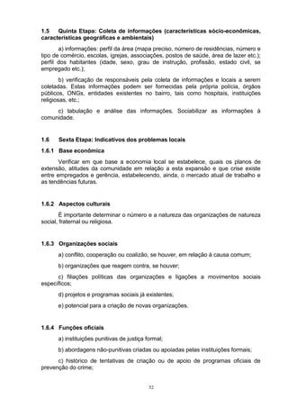 1.5   Quinta Etapa: Coleta de informações (características sócio-econômicas,
características geográficas e ambientais)
       a) informações: perfil da área (mapa preciso, número de residências, número e
tipo de comércio, escolas, igrejas, associações, postos de saúde, área de lazer etc.);
perfil dos habitantes (idade, sexo, grau de instrução, profissão, estado civil, se
empregado etc.);
        b) verificação de responsáveis pela coleta de informações e locais a serem
coletadas. Estas informações podem ser fornecidas pela própria polícia, órgãos
públicos, ONGs, entidades existentes no bairro, tais como hospitais, instituições
religiosas, etc.;
     c) tabulação e análise das informações. Sociabilizar as informações à
comunidade.


1.6   Sexta Etapa: Indicativos dos problemas locais
1.6.1 Base econômica
       Verificar em que base a economia local se estabelece, quais os planos de
extensão, atitudes da comunidade em relação a esta expansão e que crise existe
entre empregados e gerência, estabelecendo, ainda, o mercado atual de trabalho e
as tendências futuras.


1.6.2 Aspectos culturais
        É importante determinar o número e a natureza das organizações de natureza
social, fraternal ou religiosa.


1.6.3 Organizações sociais
      a) conflito, cooperação ou coalizão, se houver, em relação à causa comum;
      b) organizações que reagem contra, se houver;
      c) filiações políticas das organizações e ligações a movimentos sociais
específicos;
      d) projetos e programas sociais já existentes;
      e) potencial para a criação de novas organizações.


1.6.4 Funções oficiais
      a) instituições punitivas de justiça formal;
      b) abordagens não-punitivas criadas ou apoiadas pelas instituições formais;
      c) histórico de tentativas de criação ou de apoio de programas oficiais de
prevenção do crime;


                                            52
 