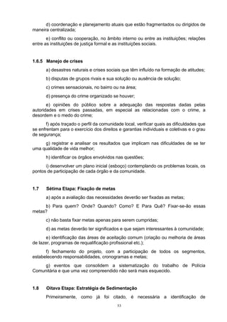 d) coordenação e planejamento atuais que estão fragmentados ou dirigidos de
maneira centralizada;
       e) conflito ou cooperação, no âmbito interno ou entre as instituições; relações
entre as instituições de justiça formal e as instituições sociais.


1.6.5 Manejo de crises
      a) desastres naturais e crises sociais que têm influído na formação de atitudes;
      b) disputas de grupos rivais e sua solução ou ausência de solução;
      c) crimes sensacionais, no bairro ou na área;
      d) presença do crime organizado se houver;
       e) opiniões do público sobre a adequação das respostas dadas pelas
autoridades em crises passadas, em especial as relacionadas com o crime, a
desordem e o medo do crime;
       f) após traçado o perfil da comunidade local, verificar quais as dificuldades que
se enfrentam para o exercício dos direitos e garantias individuais e coletivas e o grau
de segurança;
     g) registrar e analisar os resultados que implicam nas dificuldades de se ter
uma qualidade de vida melhor;
      h) identificar os órgãos envolvidos nas questões;
      i) desenvolver um plano inicial (esboço) contemplando os problemas locais, os
pontos de participação de cada órgão e da comunidade.


1.7    Sétima Etapa: Fixação de metas
      a) após a avaliação das necessidades deverão ser fixadas as metas;
     b) Para quem? Onde? Quando? Como? E Para Quê? Fixar-se-ão essas
metas?
      c) não basta fixar metas apenas para serem cumpridas;
      d) as metas deverão ter significados e que sejam interessantes à comunidade;
       e) identificação das áreas de aceitação comum (criação ou melhoria de áreas
de lazer, programas de requalificação profissional etc.);
      f) fechamento do projeto, com a participação de todos os segmentos,
estabelecendo responsabilidades, cronogramas e metas;
     g) eventos que consolidem a sistematização do trabalho de Polícia
Comunitária e que uma vez compreendido não será mais esquecido.


1.8    Oitava Etapa: Estratégia de Sedimentação
      Primeiramente, como já foi citado, é necessária a identificação de
                                           53
 