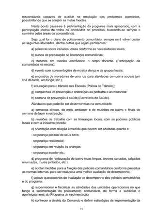 responsáveis capazes de auxiliar na resolução dos problemas apontados,
possibilitando que se atinjam as metas fixadas.
        Neste ponto passa-se à sedimentação do programa mais apropriado, com a
participação efetiva de todos os envolvidos no processo, buscando-se sempre o
caminho pelas áreas de concordância.
      Seja qual for o plano de policiamento comunitário, sempre será viável conter
as seguintes atividades, dentre outras que sejam pertinentes:
      a) palestras sobre variados temas conforme as necessidades locais;
      b) cursos de preparação de lideranças comunitárias;
     c) debates em escolas envolvendo o corpo docente, (Participação da
comunidade na escola);
      d) evento com apresentações de música dança e de grupos locais;
      e) encontros de moradores de uma rua para atividades comuns e sociais (um
chá da tarde, um bingo, etc.);
      f) educação para o trânsito nas Escolas (Polícia de Trânsito);
      g) campanhas de prevenção e orientação ao pedestre e ao motorista;
      h) semana de prevenção à saúde (Secretaria da Saúde).
      Atividades que poderão ser desenvolvidas na comunidade:
     a) semanas cívicas, de meio ambiente e de mutirões no bairro e finais de
semana de lazer e recreação;
       b) reuniões de trabalho com as lideranças locais, com os poderes públicos
locais e com a iniciativa privada;
      c) orientação com relação à medida que devem ser adotadas quanto a:
      - segurança pessoal de seus bens;
      - segurança residencial;
      - segurança em relação às crianças;
      - segurança escolar etc.;
      d) programa de restauração do bairro (ruas limpas, árvores cortadas, calçadas
arrumadas, muros pintados, etc.);
      e) adotar medidas para a fixação dos policiais comunitários conforme preceitua
as normas internas, para ser realizada uma melhor avaliação de desempenho;
       f) aplicar questionários de avaliação de desempenho dos policiais comunitários
e do programa;
       g) supervisionar e fiscalizar as atividades das unidades operacionais no que
tange a sedimentação do policiamento comunitário, de forma a subsidiar o
aperfeiçoamento do Programa de sedimentação;
      h) conhecer a diretriz do Comando e definir estratégias de implementação da

                                          54
 
