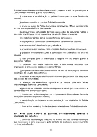 Polícia Comunitária dentro da filosofia de trabalho proposta e abrir os quarteis para a
Comunidade e mostrar o que é a Polícia Militar;
       i) preparação e sensibilização do público interno para a nova filosofia de
trabalho;
      j) quebrar a resistência quanto à Polícia Comunitária;
      k) promover cursos de Polícia Comunitária para levar ao PM um conhecimento
sobre a sua responsabilidade na execução;
     l) promover maior participação da tropa nas questões de Segurança Pública e
seu maior envolvimento com a comunidade na solução destes problemas;
      m) estabelecer contato com o representante da comunidade;
      n) traçar perfil da comunidade para estabelecer parâmetros de trabalho;
      o) levantamento sócio-cultural e geográfico local;
      p) levantamento dos locais de risco e repasse das informações à comunidade;
      q) proceder levantamentos junto à comunidade dos problemas na área de
atuação;
      r) fazer pesquisa junto à comunidade a respeito do seu anseio quanto à
Segurança Pública;
      s) promover uma maior interação com a comunidade buscando sua
organização e formação de associações comunitárias;
       t) pesquisar e analisar o fenômeno criminal na área de atuação para se definir
estratégias de solução dos problemas;
      u) analisar a articulação operacional da fração e proporcionar sua adaptação
aos anseios da comunidade;
      v) avaliação da necessidade logística e de pessoal para uma eficaz
implementação da Polícia Comunitária;
       w) promover reunião com os diversos segmentos sociais propondo trabalho a
ser realizado com a cooperação deles;
      x) discutir com os demais órgãos dos poderes constituídos melhores forma de
atuação no campo da Segurança Pública;
     y) sensibilização da imprensa e sua participação nas atividades de Polícia
Comunitária;
      z) desenvolver marketing de divulgação das atividades de Polícia Comunitária.


1.9    Nona Etapa: Controle de qualidade, desenvolvimento contínuo e
atualização dos trabalhos.
      O comitê de sedimentação se reunirá no mínimo uma vez por mês ou sempre
que necessário e será responsável pelo controle de qualidade, desenvolvimento
contínuo e atualização.

                                          55
 