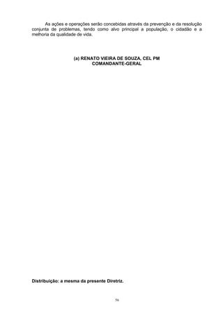 As ações e operações serão concebidas através da prevenção e da resolução
conjunta de problemas, tendo como alvo principal a população, o cidadão e a
melhoria da qualidade de vida.




                   (a) RENATO VIEIRA DE SOUZA, CEL PM
                           COMANDANTE-GERAL




Distribuição: a mesma da presente Diretriz.



                                       56
 