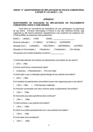 ANEXO “C” (QUESTIONÁRIOS DE IMPLANTAÇÃO DA POLÍCIA COMUNITÁRIA)
                   À DPSSP N° 3.01.06/2011 – CG


                                           APÊNDICE I
QUESTIONÁRIO DE AVALIAÇÃO DA IMPLANTAÇÃO DO POLICIAMENTO
COMUNITÁRIO JUNTO A COM UNIDADE
       Você deve ter consciência da importância de sua participação na segurança
do seu bairro. Fornecer informações à Polícia é uma das melhores formas, seja
sugerindo ou até mesmo criticando. Agradecemos o seu empenho em colaborar com
a Polícia Militar ao preencher este questionário.
SEXO: (       ) MASC (       ) FEM            IDADE: _____________________
Nível de Instrução: (        ) 1º GRAU (      ) 2º GRA U (      ) SUPERIOR
Situação Civil: (      ) CASADO (          ) SOLTEIRO (        ) SEPARADO (   ) OUTROS
Situação na Comunidade: (            ) Residente (      ) Trabalhador (   ) Em trânsito
Há quantos anos reside (trabalha) no bairro?_____________


1) Você está sabendo da iniciativa do policiamento comunitário do seu bairro?
(   ) Sim ( ) Não
2) Como você tomou conhecimento disto?
(   ) Imprensa ( ) Pessoalmente (          ) Por ouvir falar
3) Você sabe o que a instituição policial deseja de seu policial comunitário?
(   ) Sim (   ) Não
4) A iniciativa do policiamento comunitário trouxe mais segurança para o seu bairro?
(   ) Sim ( ) Não        (    ) Permaneceu inalterado
5) Você tem conversado com seus vizinhos sobre o policiamento comunitário?
(   ) Sim (    ) Não
6) Você acha que esta experiência deve continuar?
(   ) Sim (     ) Não
7) Você conhece o seu policial comunitário?
(   ) Sim (    ) Não
8) Você viu ou falou pessoalmente com o seu policial comunitário?
(   ) Sim (    ) Não
9) Você sabe como localizá-lo?
(   ) Sim (     ) Não

                                                57
 