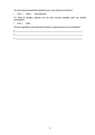 10) Você está pessoalmente satisfeito com o seu policial comunitário?
(   ) Sim (   ) Não (   ) Parcialmente
11) Você já divulgou alguma vez um bom serviço prestado pelo seu policial
comunitário?
(   ) Sim (   ) Não
12) Que sugestões você daria para melhorar a segurança da sua comunidade?
a. _______________________________________________________________
b. _______________________________________________________________
c. _______________________________________________________________




                                         58
 