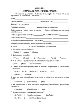 APENDICE 2
                   QUESTIONÁRIO PARA OS CHEFES DE POLÍCIA
      O presente questionário destina-se à avaliação do Projeto Piloto de
Implantação do Policiamento Comunitário.
Nome:______________________________________________________________
Tempo de serviço:___________________ Tempo na Cia / Btl:__________________
Área (Km²) da Cia PM / Btl:_________________
População residente:____________ População flutuante (estimativa):___________
Efetivo existente ( fixado, menos os claros):____ Efetivo real ( existentes, menos os
afastados):____
Nº de Vtr operacionais existentes:___________ Nº de PM Comunitários:__________
Nº de Postos Policiais:_______________________________ __________________
Nº de bairros patrulhados por PM Comunitários:______________________________
População estimada atingida pelo Policiamento Comunitário: ___________________
Nº de HT:_____________ Nº de computadores em funcionamento:_______________
1) O prédio é próprio ou alugado?
(   ) Próprio (     ) Alugado (        ) Outros
2) Quais as suas condições?
(   ) Ótimas (      ) Boas (           )   (    ) Razoáveis (         )    Ruins (   ) Péssimas
3) Você conhece profundamente a filosofia do Policiamento Comunitário?
(   ) Sim (       ) Não (      ) Superficialmente
4) Onde e como você aprendeu sobre a filosofia e os princípios do Policiamento
Comunitário?
(   ) IESP (       )CESP(       ) CEGESP (             ) Estágio (        )Curso
(   ) Viagem (            ) Leituras
5) Você se julga preparado para empreender o policiamento comunitário na sua
área?
(   ) Totalmente      (      ) Parcialmente       (        ) Não
6) As comunidades de sua área estão preparadas para receber o policiamento
comunitário?
(   ) Totalmente (           ) Parcialmente       (         )Não
7) De quem depende a iniciativa da implantação?
(   ) da Polícia      (      ) das Comunidades               (     ) de Todos
(   ) dos Cmt         (       ) dos Líderes Comunitários

                                                      59
 