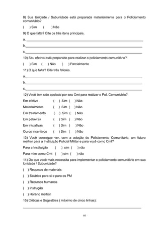 8) Sua Unidade / Subunidade está preparada materialmente para o Policiamento
comunitário?
(    ) Sim        (     ) Não
9) O que falta? Cite os três itens principais.
a. _________________________________________________________________
b._________________________________________________________________
c._________________________________________________________________
10) Seu efetivo está preparado para realizar o policiamento comunitário?
(    ) Sim    (       ) Não       (   ) Parcialmente
11) O que falta? Cite três fatores.
a._________________________________________________________________
b._________________________________________________________________
c._________________________________________________________________
12) Você tem sido apoiado por seu Cmt para realizar o Pol. Comunitário?
Em efetivo               (       ) Sim (    ) Não
Materialmente            (       ) Sim (    ) Não
Em treinamento           (       ) Sim (    ) Não
Em palavras              (       ) Sim (    ) Não
Em iniciativas           (       ) Sim (    ) Não
Ouros incentivos         (       ) Sim (    ) Não
13) Você consegue ver, com a adoção do Policiamento Comunitário, um futuro
melhor para a Instituição Policial Militar e para você como Cmt?
Para a Instituição           (    ) sim (    ) não
Para mim como Cmt (               ) sim (    ) não
14) Do que você mais necessita para implementar o policiamento comunitário em sua
Unidade / Subunidade?
(   ) Recursos de materiais
(   ) Salários para si e para os PM
(   ) Recursos humanos
(   ) Instrução
(   ) Horário melhor
15) Críticas e Sugestões ( máximo de cinco linhas):
__________________________________________________________________

                                                    60
 